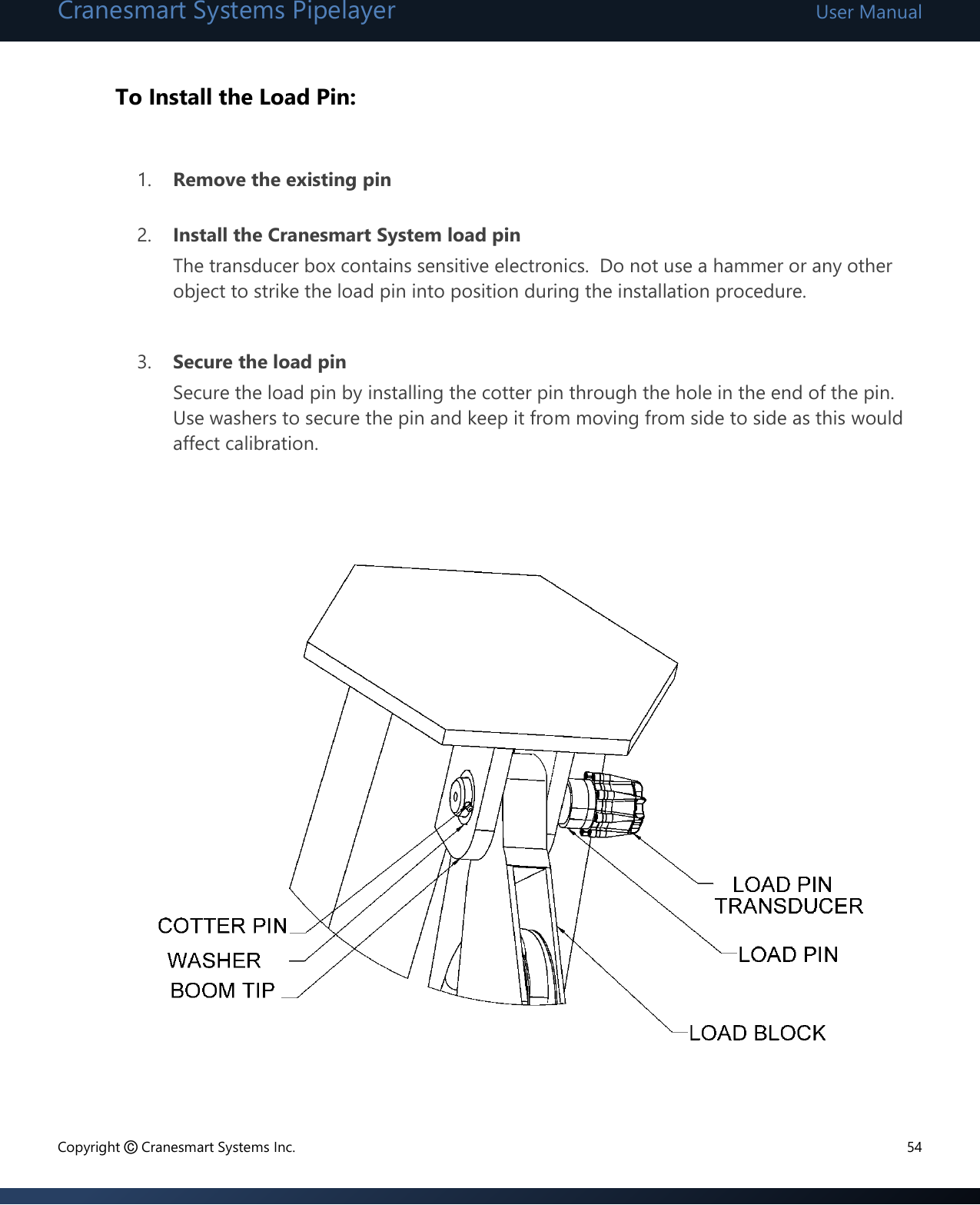 Cranesmart Systems Pipelayer User Manual Copyright © Cranesmart Systems Inc.  54  To Install the Load Pin:  1. Remove the existing pin  2. Install the Cranesmart System load pin The transducer box contains sensitive electronics.  Do not use a hammer or any other object to strike the load pin into position during the installation procedure.    3. Secure the load pin Secure the load pin by installing the cotter pin through the hole in the end of the pin. Use washers to secure the pin and keep it from moving from side to side as this would affect calibration.                  