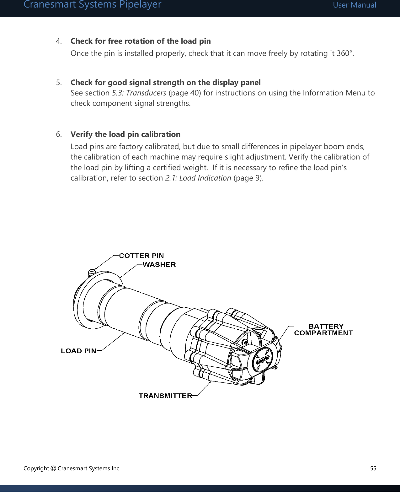 Cranesmart Systems Pipelayer User Manual Copyright © Cranesmart Systems Inc.  55  4. Check for free rotation of the load pin Once the pin is installed properly, check that it can move freely by rotating it 360°.    5. Check for good signal strength on the display panel See section 5.3: Transducers (page 40) for instructions on using the Information Menu to check component signal strengths.   6. Verify the load pin calibration  Load pins are factory calibrated, but due to small differences in pipelayer boom ends, the calibration of each machine may require slight adjustment. Verify the calibration of the load pin by lifting a certified weight.  If it is necessary to refine the load pin’s calibration, refer to section 2.1: Load Indication (page 9).                 