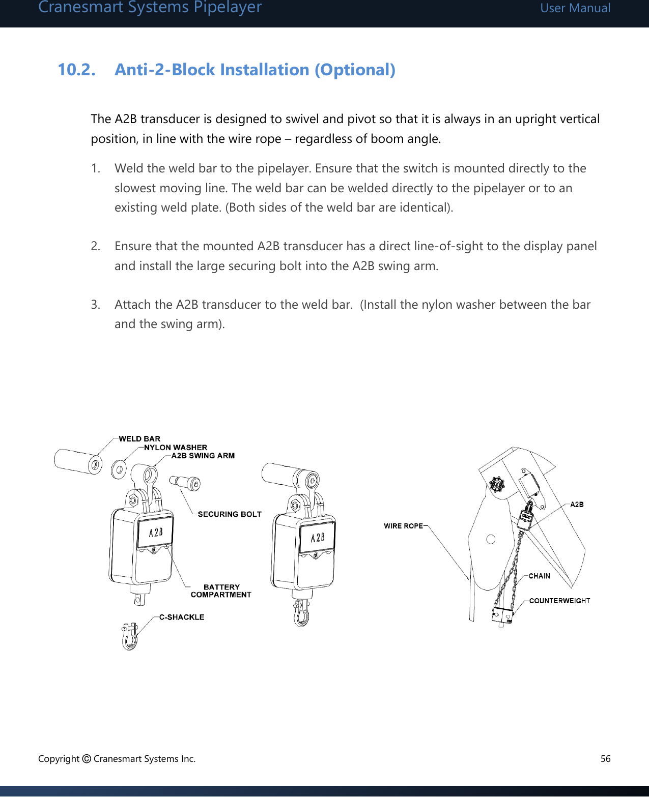 Cranesmart Systems Pipelayer User Manual Copyright © Cranesmart Systems Inc.  56  10.2. Anti-2-Block Installation (Optional)  The A2B transducer is designed to swivel and pivot so that it is always in an upright vertical position, in line with the wire rope – regardless of boom angle. 1. Weld the weld bar to the pipelayer. Ensure that the switch is mounted directly to the slowest moving line. The weld bar can be welded directly to the pipelayer or to an existing weld plate. (Both sides of the weld bar are identical).  2. Ensure that the mounted A2B transducer has a direct line-of-sight to the display panel and install the large securing bolt into the A2B swing arm.  3. Attach the A2B transducer to the weld bar.  (Install the nylon washer between the bar and the swing arm).                