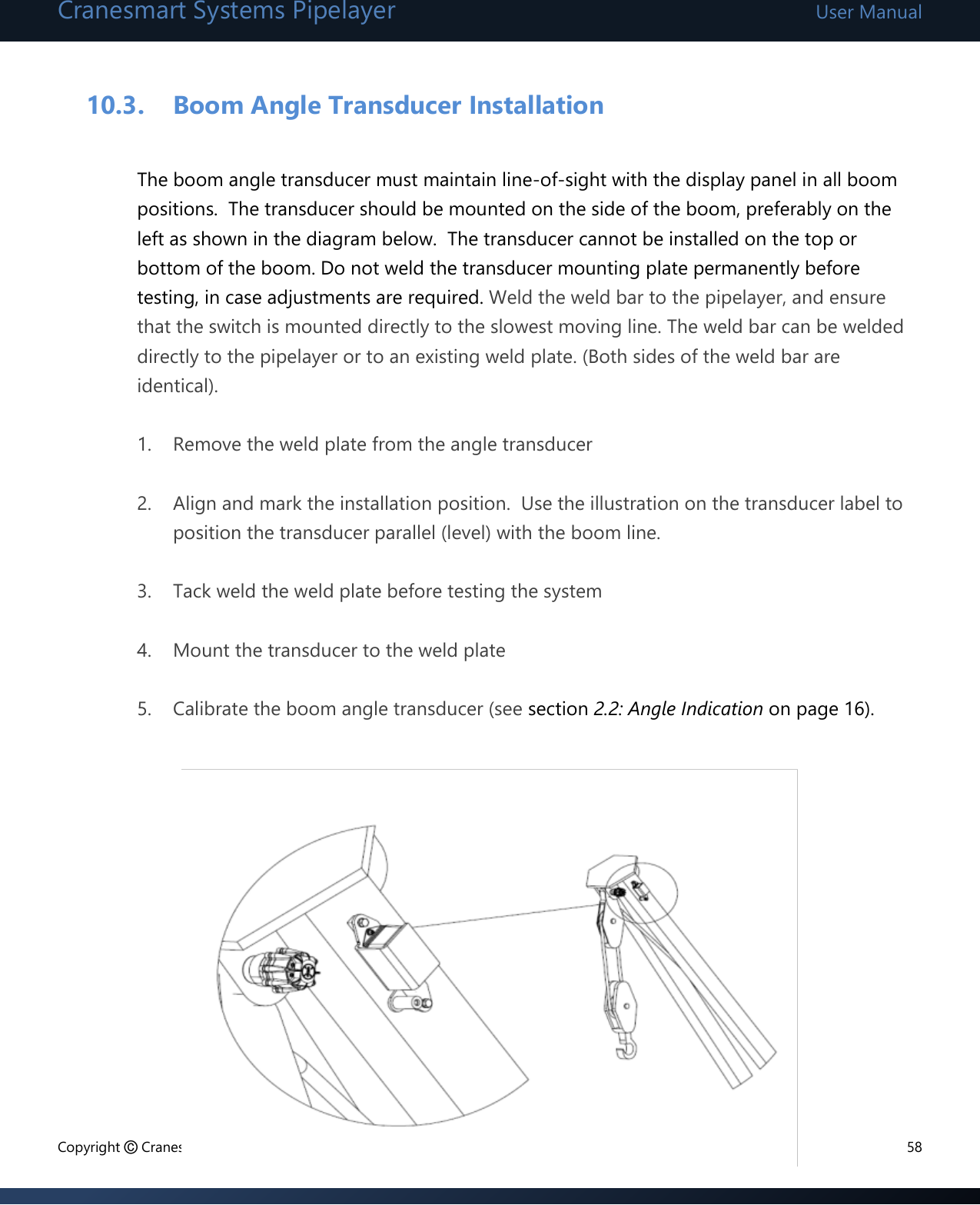 Cranesmart Systems Pipelayer User Manual Copyright © Cranesmart Systems Inc.  58  10.3. Boom Angle Transducer Installation  The boom angle transducer must maintain line-of-sight with the display panel in all boom positions.  The transducer should be mounted on the side of the boom, preferably on the left as shown in the diagram below.  The transducer cannot be installed on the top or bottom of the boom. Do not weld the transducer mounting plate permanently before testing, in case adjustments are required. Weld the weld bar to the pipelayer, and ensure that the switch is mounted directly to the slowest moving line. The weld bar can be welded directly to the pipelayer or to an existing weld plate. (Both sides of the weld bar are identical).  1. Remove the weld plate from the angle transducer  2. Align and mark the installation position.  Use the illustration on the transducer label to position the transducer parallel (level) with the boom line.  3. Tack weld the weld plate before testing the system  4. Mount the transducer to the weld plate  5. Calibrate the boom angle transducer (see section 2.2: Angle Indication on page 16).               