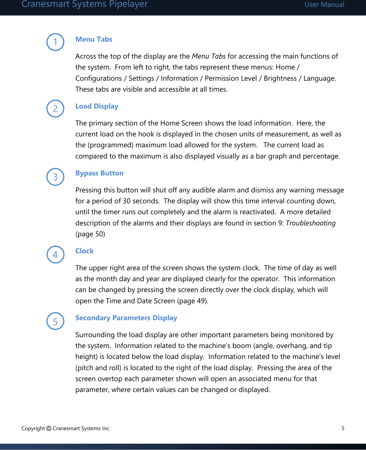 Cranesmart Systems Pipelayer User Manual Copyright © Cranesmart Systems Inc.  5  Menu Tabs Across the top of the display are the Menu Tabs for accessing the main functions of the system.  From left to right, the tabs represent these menus: Home / Configurations / Settings / Information / Permission Level / Brightness / Language.  These tabs are visible and accessible at all times. Load Display      The primary section of the Home Screen shows the load information.  Here, the current load on the hook is displayed in the chosen units of measurement, as well as the (programmed) maximum load allowed for the system.   The current load as compared to the maximum is also displayed visually as a bar graph and percentage.    Bypass Button Pressing this button will shut off any audible alarm and dismiss any warning message for a period of 30 seconds.  The display will show this time interval counting down, until the timer runs out completely and the alarm is reactivated.  A more detailed description of the alarms and their displays are found in section 9: Troubleshooting (page 50)   Clock            The upper right area of the screen shows the system clock.  The time of day as well as the month day and year are displayed clearly for the operator.  This information can be changed by pressing the screen directly over the clock display, which will open the Time and Date Screen (page 49).   Secondary Parameters Display Surrounding the load display are other important parameters being monitored by the system.  Information related to the machine’s boom (angle, overhang, and tip height) is located below the load display.  Information related to the machine’s level (pitch and roll) is located to the right of the load display.  Pressing the area of the screen overtop each parameter shown will open an associated menu for that parameter, where certain values can be changed or displayed.    1 2 3 4 5 