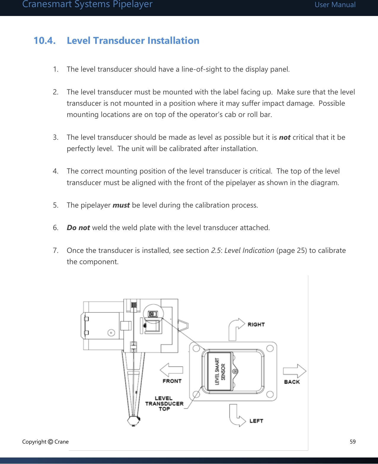 Cranesmart Systems Pipelayer User Manual Copyright © Cranesmart Systems Inc.  59  10.4. Level Transducer Installation  1. The level transducer should have a line-of-sight to the display panel.  2. The level transducer must be mounted with the label facing up.  Make sure that the level transducer is not mounted in a position where it may suffer impact damage.  Possible mounting locations are on top of the operator’s cab or roll bar.  3. The level transducer should be made as level as possible but it is not critical that it be perfectly level.  The unit will be calibrated after installation.  4. The correct mounting position of the level transducer is critical.  The top of the level transducer must be aligned with the front of the pipelayer as shown in the diagram.  5. The pipelayer must be level during the calibration process.  6. Do not weld the weld plate with the level transducer attached.  7. Once the transducer is installed, see section 2.5: Level Indication (page 25) to calibrate the component.           