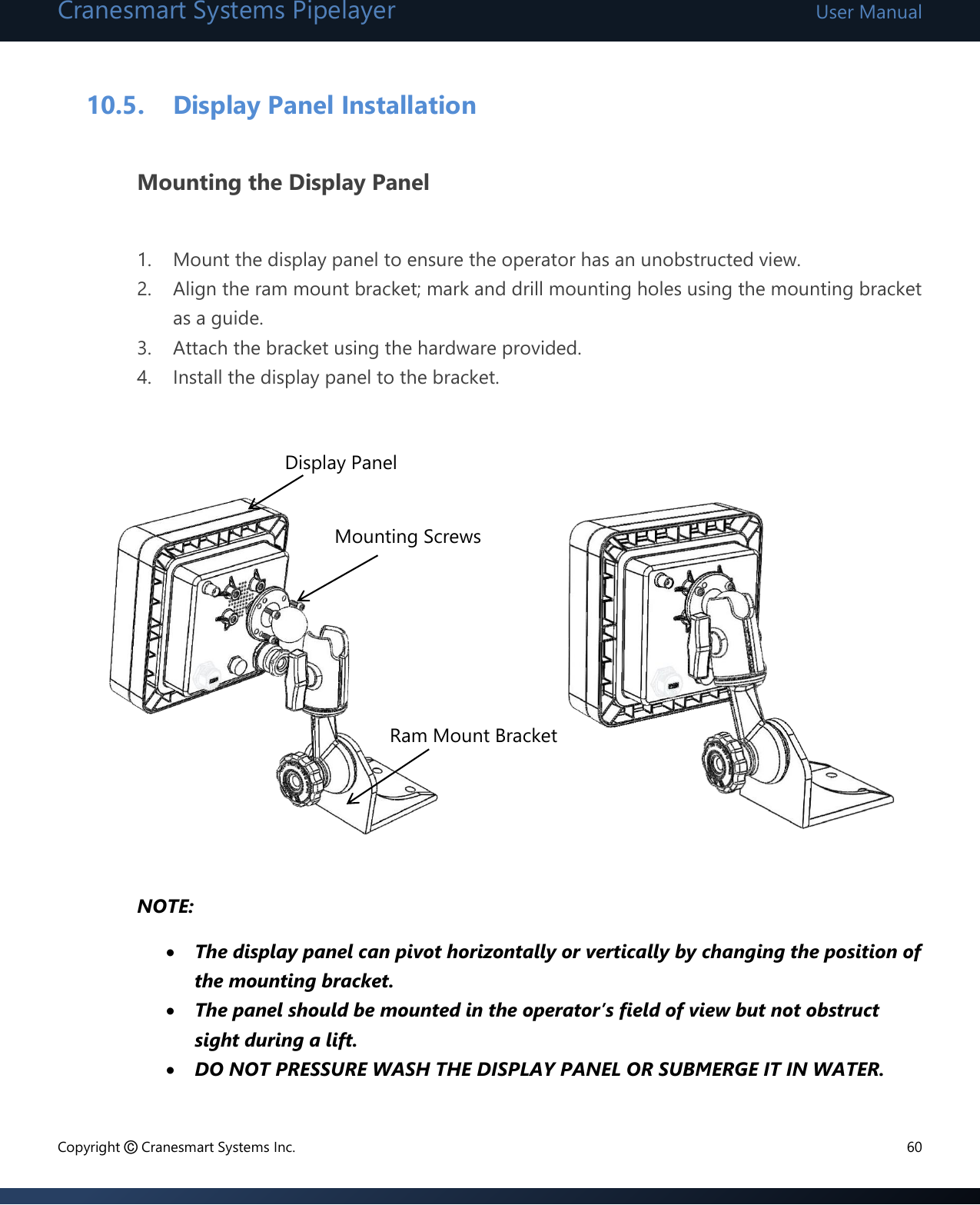 Cranesmart Systems Pipelayer User Manual Copyright © Cranesmart Systems Inc.  60  10.5. Display Panel Installation  Mounting the Display Panel  1. Mount the display panel to ensure the operator has an unobstructed view.  2. Align the ram mount bracket; mark and drill mounting holes using the mounting bracket as a guide. 3. Attach the bracket using the hardware provided. 4. Install the display panel to the bracket.            NOTE:  The display panel can pivot horizontally or vertically by changing the position of the mounting bracket.  The panel should be mounted in the operator’s field of view but not obstruct sight during a lift.  DO NOT PRESSURE WASH THE DISPLAY PANEL OR SUBMERGE IT IN WATER. Mounting Screws  Ram Mount Bracket Display Panel 