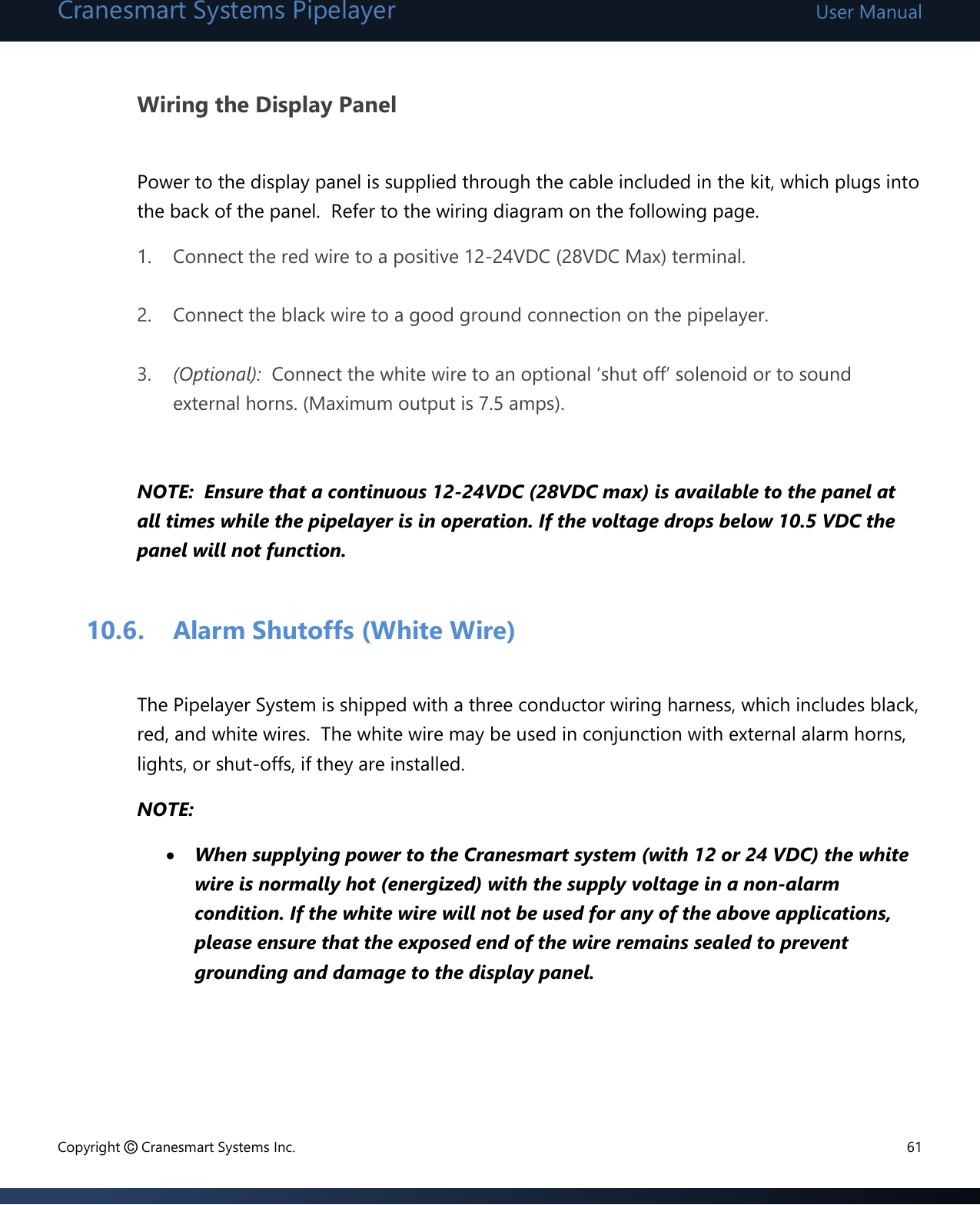 Cranesmart Systems Pipelayer User Manual Copyright © Cranesmart Systems Inc.  61  Wiring the Display Panel  Power to the display panel is supplied through the cable included in the kit, which plugs into the back of the panel.  Refer to the wiring diagram on the following page. 1. Connect the red wire to a positive 12-24VDC (28VDC Max) terminal.  2. Connect the black wire to a good ground connection on the pipelayer.  3. (Optional):  Connect the white wire to an optional ‘shut off’ solenoid or to sound external horns. (Maximum output is 7.5 amps).   NOTE:  Ensure that a continuous 12-24VDC (28VDC max) is available to the panel at all times while the pipelayer is in operation. If the voltage drops below 10.5 VDC the panel will not function.    10.6. Alarm Shutoffs (White Wire)  The Pipelayer System is shipped with a three conductor wiring harness, which includes black, red, and white wires.  The white wire may be used in conjunction with external alarm horns, lights, or shut-offs, if they are installed.   NOTE:  When supplying power to the Cranesmart system (with 12 or 24 VDC) the white wire is normally hot (energized) with the supply voltage in a non-alarm condition. If the white wire will not be used for any of the above applications, please ensure that the exposed end of the wire remains sealed to prevent grounding and damage to the display panel.    