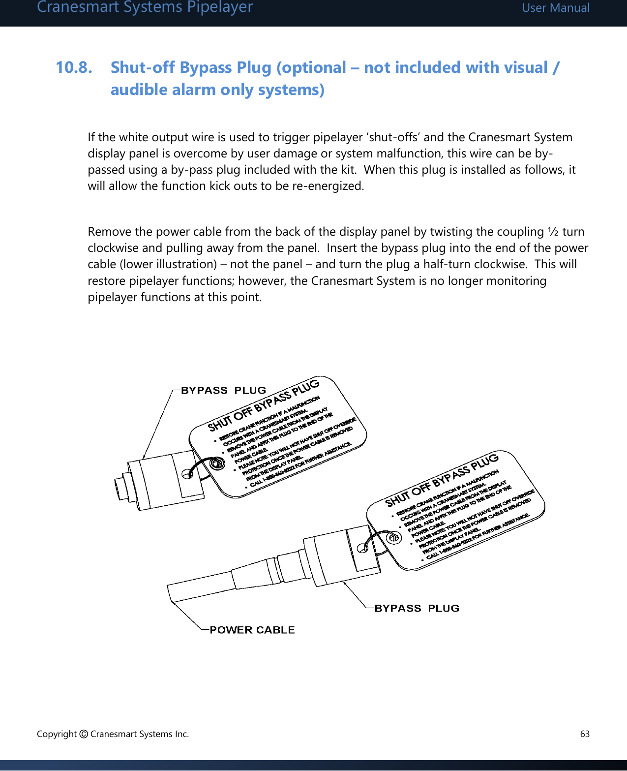 Cranesmart Systems Pipelayer User Manual Copyright © Cranesmart Systems Inc.  63  10.8. Shut-off Bypass Plug (optional – not included with visual / audible alarm only systems)  If the white output wire is used to trigger pipelayer ‘shut-offs’ and the Cranesmart System display panel is overcome by user damage or system malfunction, this wire can be by-passed using a by-pass plug included with the kit.  When this plug is installed as follows, it will allow the function kick outs to be re-energized.  Remove the power cable from the back of the display panel by twisting the coupling ½ turn clockwise and pulling away from the panel.  Insert the bypass plug into the end of the power cable (lower illustration) – not the panel – and turn the plug a half-turn clockwise.  This will restore pipelayer functions; however, the Cranesmart System is no longer monitoring pipelayer functions at this point.                