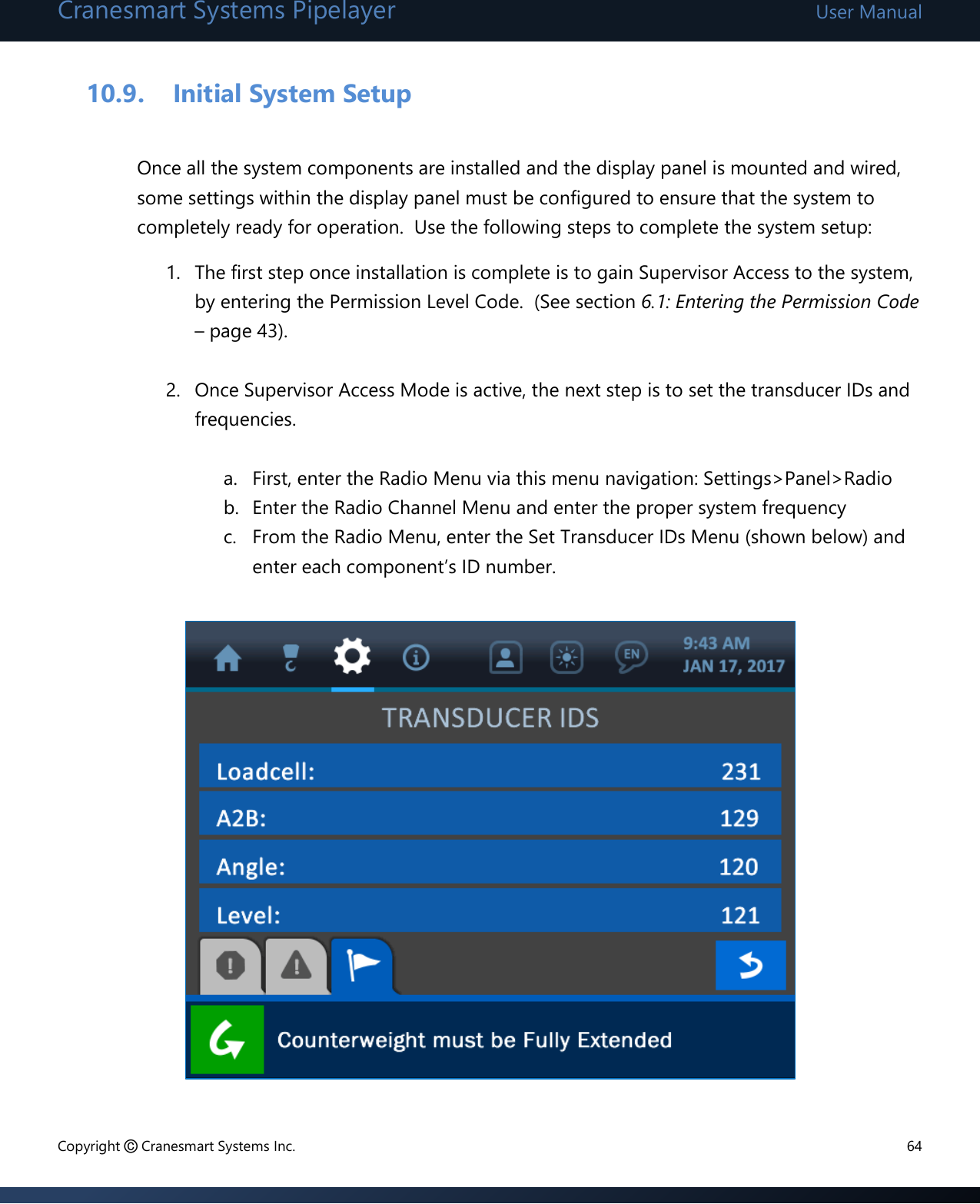 Cranesmart Systems Pipelayer User Manual Copyright © Cranesmart Systems Inc.  64  10.9. Initial System Setup  Once all the system components are installed and the display panel is mounted and wired, some settings within the display panel must be configured to ensure that the system to completely ready for operation.  Use the following steps to complete the system setup: 1. The first step once installation is complete is to gain Supervisor Access to the system, by entering the Permission Level Code.  (See section 6.1: Entering the Permission Code – page 43).   2. Once Supervisor Access Mode is active, the next step is to set the transducer IDs and frequencies.    a. First, enter the Radio Menu via this menu navigation: Settings&gt;Panel&gt;Radio b. Enter the Radio Channel Menu and enter the proper system frequency c. From the Radio Menu, enter the Set Transducer IDs Menu (shown below) and enter each component’s ID number.                  