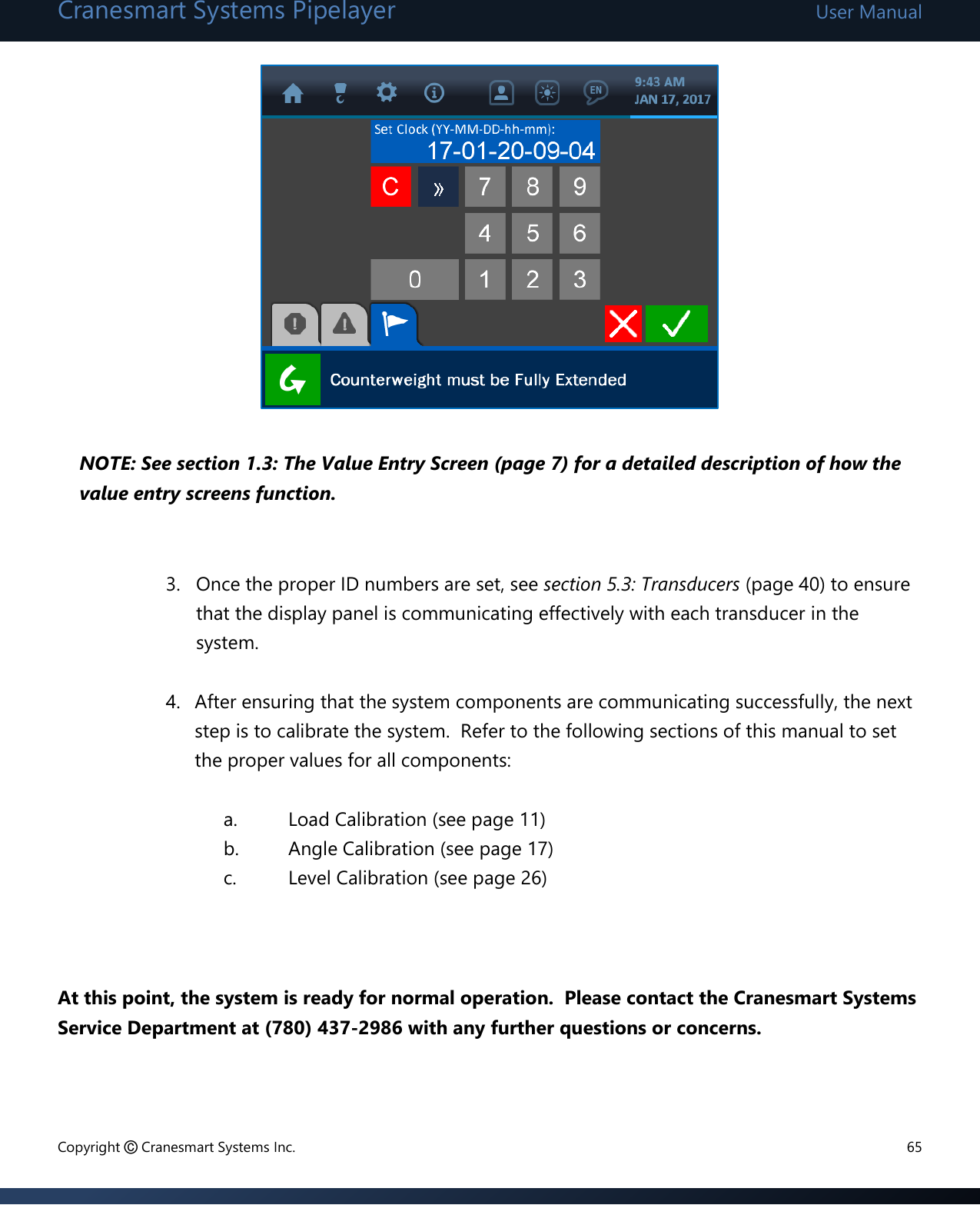 Cranesmart Systems Pipelayer User Manual Copyright © Cranesmart Systems Inc.  65          NOTE: See section 1.3: The Value Entry Screen (page 7) for a detailed description of how the value entry screens function.    3. Once the proper ID numbers are set, see section 5.3: Transducers (page 40) to ensure that the display panel is communicating effectively with each transducer in the system.  4. After ensuring that the system components are communicating successfully, the next step is to calibrate the system.  Refer to the following sections of this manual to set the proper values for all components:  a. Load Calibration (see page 11) b. Angle Calibration (see page 17) c. Level Calibration (see page 26)    At this point, the system is ready for normal operation.  Please contact the Cranesmart Systems Service Department at (780) 437-2986 with any further questions or concerns.   