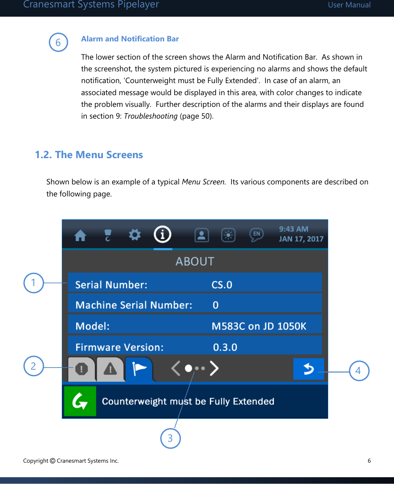 Cranesmart Systems Pipelayer User Manual Copyright © Cranesmart Systems Inc.  6  Alarm and Notification Bar     The lower section of the screen shows the Alarm and Notification Bar.  As shown in the screenshot, the system pictured is experiencing no alarms and shows the default notification, ‘Counterweight must be Fully Extended’.  In case of an alarm, an associated message would be displayed in this area, with color changes to indicate the problem visually.  Further description of the alarms and their displays are found in section 9: Troubleshooting (page 50).    1.2. The Menu Screens  Shown below is an example of a typical Menu Screen.  Its various components are described on the following page.              3 4 1 2 6 