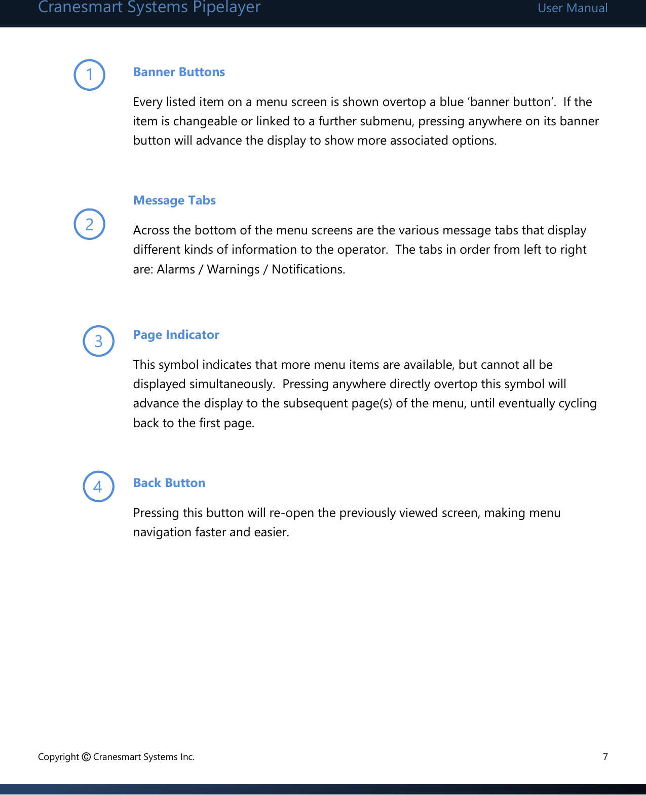 Cranesmart Systems Pipelayer User Manual Copyright © Cranesmart Systems Inc.  7  Banner Buttons Every listed item on a menu screen is shown overtop a blue ‘banner button’.  If the item is changeable or linked to a further submenu, pressing anywhere on its banner button will advance the display to show more associated options.    Message Tabs Across the bottom of the menu screens are the various message tabs that display different kinds of information to the operator.  The tabs in order from left to right are: Alarms / Warnings / Notifications.  Page Indicator This symbol indicates that more menu items are available, but cannot all be displayed simultaneously.  Pressing anywhere directly overtop this symbol will advance the display to the subsequent page(s) of the menu, until eventually cycling back to the first page.  Back Button Pressing this button will re-open the previously viewed screen, making menu navigation faster and easier.        1 2 3 4 