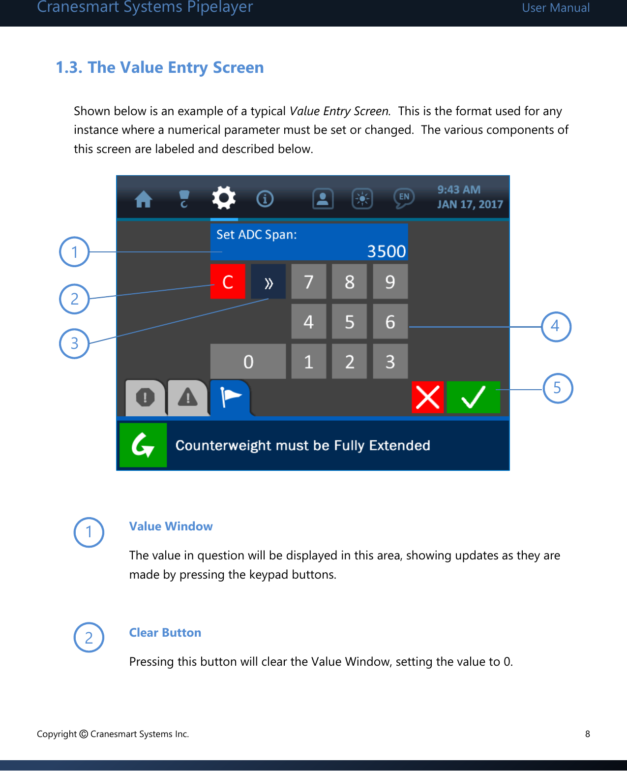 Cranesmart Systems Pipelayer User Manual Copyright © Cranesmart Systems Inc.  8  1.3. The Value Entry Screen  Shown below is an example of a typical Value Entry Screen.  This is the format used for any instance where a numerical parameter must be set or changed.  The various components of this screen are labeled and described below.               Value Window The value in question will be displayed in this area, showing updates as they are made by pressing the keypad buttons.  Clear Button Pressing this button will clear the Value Window, setting the value to 0.   5 3 4 1 2 1 2 