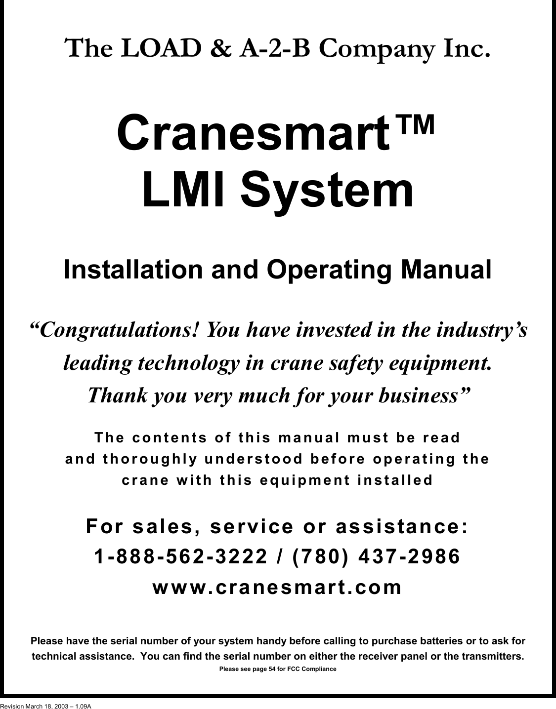1  The LOAD &amp; A-2-B Company Inc.   Cranesmart™ LMI System  Installation and Operating Manual  “Congratulations! You have invested in the industry’s leading technology in crane safety equipment.   Thank you very much for your business”  The contents of this manual must be read  and thoroughly understood before operating the  crane with this equipment installed   For sales, service or assistance: 1-888-562-3222 / (780) 437-2986 www.cranesmart.com  Please have the serial number of your system handy before calling to purchase batteries or to ask for         technical assistance.  You can find the serial number on either the receiver panel or the transmitters. Please see page 54 for FCC Compliance   Revision March 18, 2003 – 1.09A 