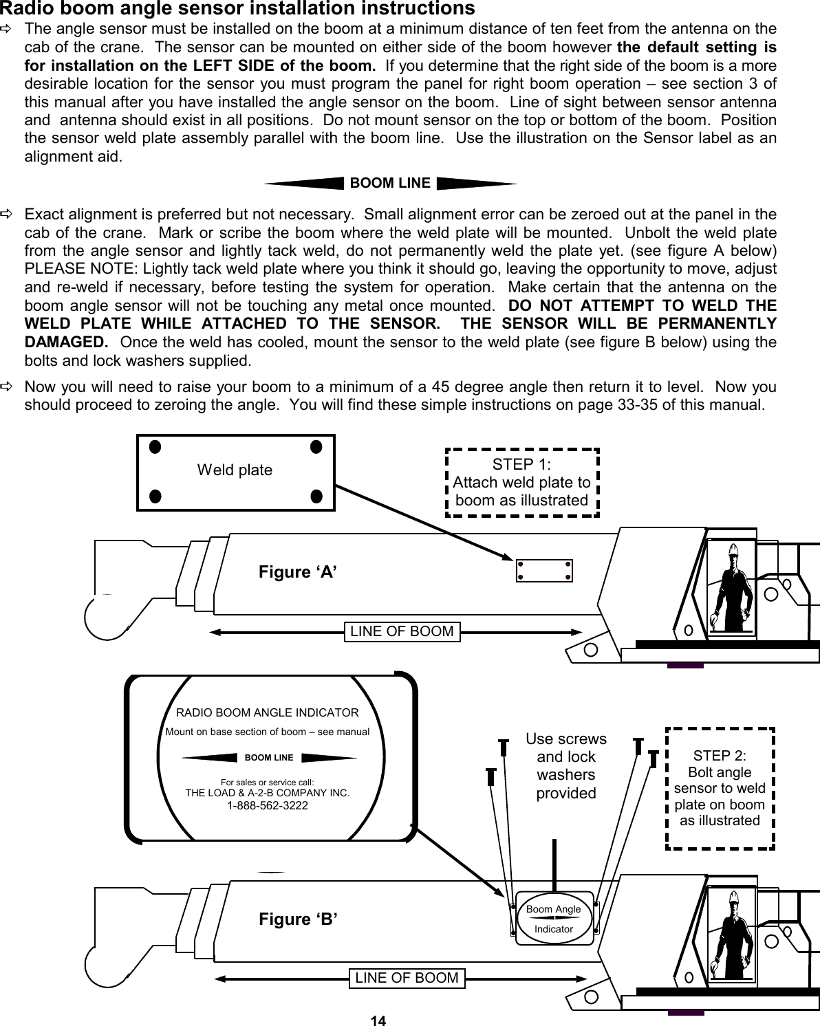 14 Radio boom angle sensor installation instructions DThe angle sensor must be installed on the boom at a minimum distance of ten feet from the antenna on the cab of the crane.  The sensor can be mounted on either side of the boom however the default setting is  for installation on the LEFT SIDE of the boom.  If you determine that the right side of the boom is a more desirable location for the sensor you must program the panel for right boom operation – see section 3 of this manual after you have installed the angle sensor on the boom.  Line of sight between sensor antenna and  antenna should exist in all positions.  Do not mount sensor on the top or bottom of the boom.  Position the sensor weld plate assembly parallel with the boom line.  Use the illustration on the Sensor label as an alignment aid.    DExact alignment is preferred but not necessary.  Small alignment error can be zeroed out at the panel in the cab of the crane.  Mark or scribe the boom where the weld plate will be mounted.  Unbolt the weld plate from the angle sensor and lightly tack weld, do not permanently weld the plate yet. (see figure A below)  PLEASE NOTE: Lightly tack weld plate where you think it should go, leaving the opportunity to move, adjust and re-weld if necessary, before testing the system for operation.  Make certain that the antenna on the boom angle sensor will not be touching any metal once mounted.  DO NOT ATTEMPT TO WELD THE WELD PLATE WHILE ATTACHED TO THE SENSOR.  THE SENSOR WILL BE PERMANENTLY DAMAGED.   Once the weld has cooled, mount the sensor to the weld plate (see figure B below) using the bolts and lock washers supplied.     DNow you will need to raise your boom to a minimum of a 45 degree angle then return it to level.  Now you should proceed to zeroing the angle.  You will find these simple instructions on page 33-35 of this manual. BOOM LINE RADIO BOOM ANGLE INDICATOR  Mount on base section of boom – see manual    For sales or service call: THE LOAD &amp; A-2-B COMPANY INC. 1-888-562-3222 BOOM LINE Figure ‘A’ STEP 1: Attach weld plate to boom as illustrated Weld plate LINE OF BOOM Figure ‘B’ STEP 2: Bolt angle  sensor to weld plate on boom as illustrated LINE OF BOOM Use screws and lock  washers  provided  Boom Angle  Indicator 