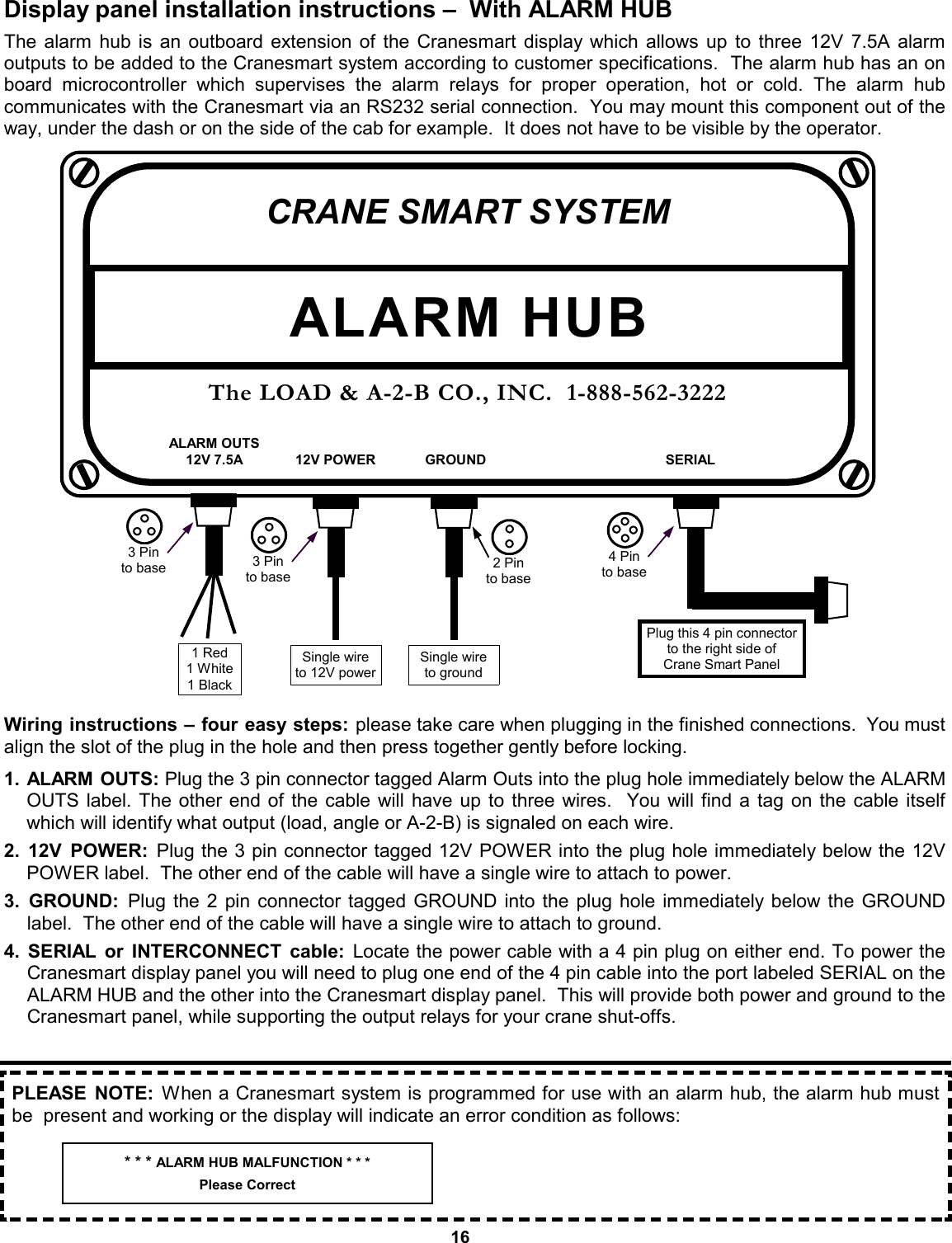 16 Display panel installation instructions –  With ALARM HUB The alarm hub is an outboard extension of the Cranesmart display which allows up to three 12V 7.5A alarm  outputs to be added to the Cranesmart system according to customer specifications.  The alarm hub has an on board microcontroller which supervises the alarm relays for proper operation, hot or cold. The alarm hub      communicates with the Cranesmart via an RS232 serial connection.  You may mount this component out of the way, under the dash or on the side of the cab for example.  It does not have to be visible by the operator.                        Wiring instructions – four easy steps: please take care when plugging in the finished connections.  You must align the slot of the plug in the hole and then press together gently before locking.  1. ALARM OUTS: Plug the 3 pin connector tagged Alarm Outs into the plug hole immediately below the ALARM OUTS label. The other end of the cable will have up to three wires.  You will find a tag on the cable itself which will identify what output (load, angle or A-2-B) is signaled on each wire.  2. 12V POWER: Plug the 3 pin connector tagged 12V POWER into the plug hole immediately below the 12V POWER label.  The other end of the cable will have a single wire to attach to power.    3. GROUND: Plug the 2 pin connector tagged GROUND into the plug hole immediately below the GROUND   label.  The other end of the cable will have a single wire to attach to ground.    4. SERIAL or INTERCONNECT cable: Locate the power cable with a 4 pin plug on either end. To power the Cranesmart display panel you will need to plug one end of the 4 pin cable into the port labeled SERIAL on the ALARM HUB and the other into the Cranesmart display panel.  This will provide both power and ground to the Cranesmart panel, while supporting the output relays for your crane shut-offs.    CRANE SMART SYSTEM The LOAD &amp; A-2-B CO., INC.  1-888-562-3222 ALARM HUB ALARM OUTS 12V 7.5A  12V POWER  GROUND  SERIAL 1 Red 1 White 1 Black 3 Pin to base  3 Pin to base Single wire to 12V power 2 Pin to base Single wire to ground 4 Pin to base Plug this 4 pin connector to the right side of  Crane Smart Panel PLEASE NOTE: When a Cranesmart system is programmed for use with an alarm hub, the alarm hub must be  present and working or the display will indicate an error condition as follows: * * * ALARM HUB MALFUNCTION * * * Please Correct 