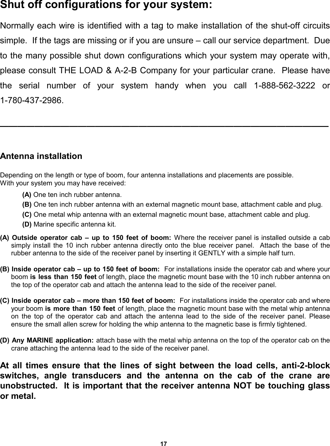 17 Shut off configurations for your system:  Normally each wire is identified with a tag to make installation of the shut-off circuits simple.  If the tags are missing or if you are unsure – call our service department.  Due to the many possible shut down configurations which your system may operate with, please consult THE LOAD &amp; A-2-B Company for your particular crane.  Please have the serial number of your system handy when you call 1-888-562-3222  or           1-780-437-2986.  ——————————————————————————————————————   Antenna installation   Depending on the length or type of boom, four antenna installations and placements are possible.   With your system you may have received:              (A) One ten inch rubber antenna.             (B) One ten inch rubber antenna with an external magnetic mount base, attachment cable and plug.              (C) One metal whip antenna with an external magnetic mount base, attachment cable and plug.              (D) Marine specific antenna kit.  (A) Outside operator cab – up to 150 feet of boom: Where the receiver panel is installed outside a cab     simply install the 10 inch rubber antenna directly onto the blue receiver panel.  Attach the base of the  rubber antenna to the side of the receiver panel by inserting it GENTLY with a simple half turn.    (B) Inside operator cab – up to 150 feet of boom:  For installations inside the operator cab and where your boom is less than 150 feet of length, place the magnetic mount base with the 10 inch rubber antenna on the top of the operator cab and attach the antenna lead to the side of the receiver panel.    (C) Inside operator cab – more than 150 feet of boom:  For installations inside the operator cab and where your boom is more than 150 feet of length, place the magnetic mount base with the metal whip antenna on the top of the operator cab and attach the antenna lead to the side of the receiver panel. Please      ensure the small allen screw for holding the whip antenna to the magnetic base is firmly tightened.   (D) Any MARINE application: attach base with the metal whip antenna on the top of the operator cab on the crane attaching the antenna lead to the side of the receiver panel.   At all times ensure that the lines of sight between the load cells, anti-2-block switches, angle transducers and the antenna on the cab of the  crane  are         unobstructed.  It is important that the receiver antenna NOT be touching glass or metal.   