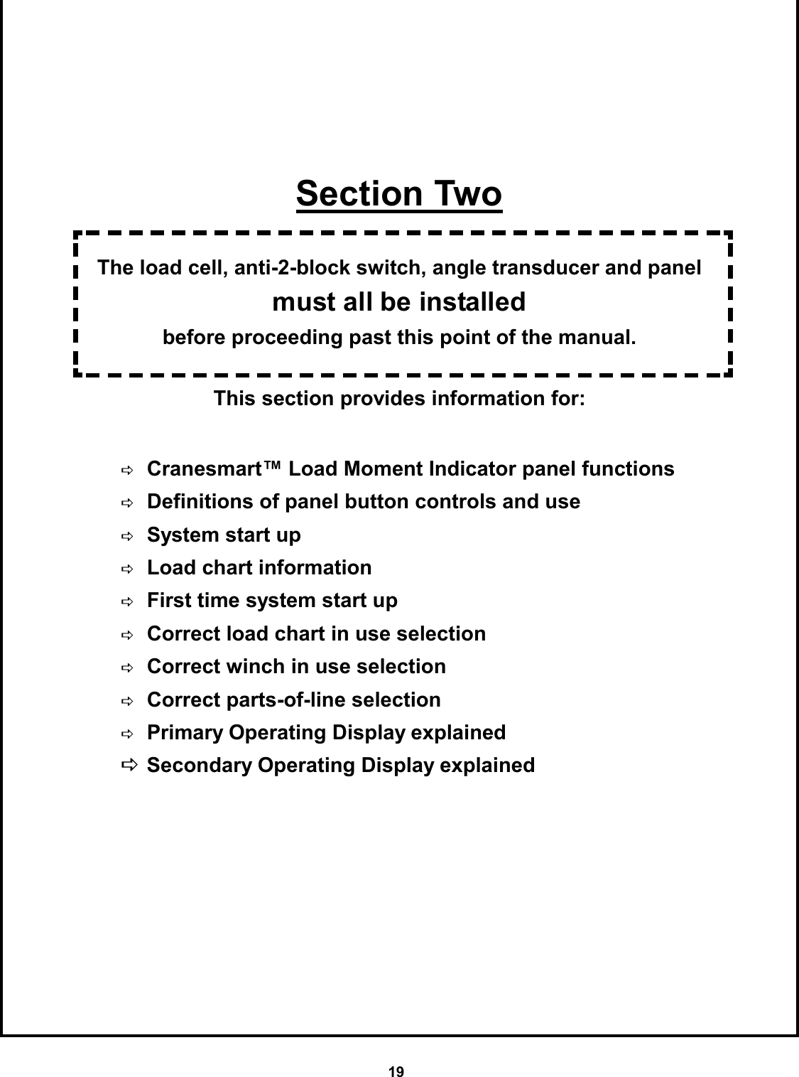 19        Section Two  The load cell, anti-2-block switch, angle transducer and panel must all be installed  before proceeding past this point of the manual.  This section provides information for:                  DCranesmart™ Load Moment Indicator panel functions DDefinitions of panel button controls and use DSystem start up DLoad chart information DFirst time system start up DCorrect load chart in use selection DCorrect winch in use selection DCorrect parts-of-line selection DPrimary Operating Display explained DSecondary Operating Display explained 