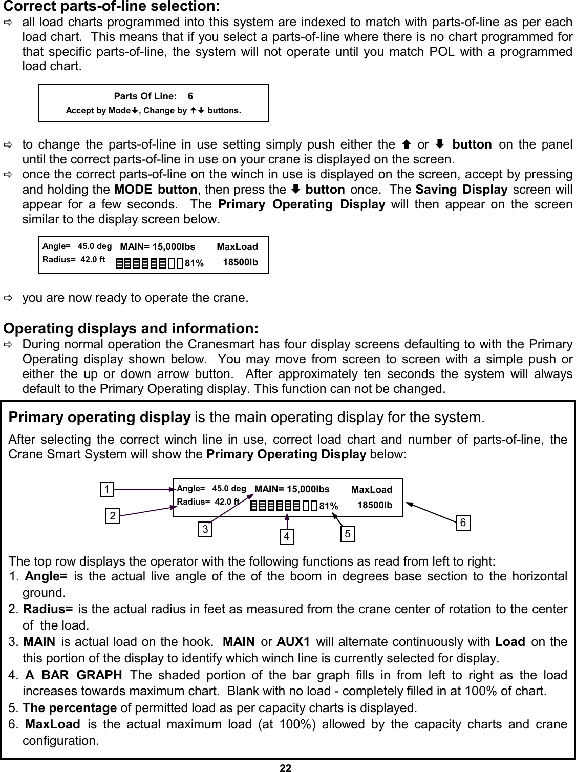 22 Correct parts-of-line selection:   Dall load charts programmed into this system are indexed to match with parts-of-line as per each load chart.  This means that if you select a parts-of-line where there is no chart programmed for that specific parts-of-line, the system will not operate until you match POL with a programmed load chart.      Dto change the parts-of-line in use setting simply push either the © or ª button on the panel     until the correct parts-of-line in use on your crane is displayed on the screen.   Donce the correct parts-of-line on the winch in use is displayed on the screen, accept by pressing and holding the MODE button, then press the ª button once.  The Saving Display screen will appear for a few seconds.  The Primary Operating Display will then appear on the screen   similar to the display screen below.        Dyou are now ready to operate the crane.  Operating displays and information: DDuring normal operation the Cranesmart has four display screens defaulting to with the Primary Operating display shown below.  You may move from screen to screen with a simple push or    either the up or down arrow button.  After approximately ten seconds the system will always     default to the Primary Operating display. This function can not be changed. Parts Of Line:    6 Accept by Mode, Change by  buttons.  Angle=   45.0 deg Radius=  42.0 ft   MAIN= 15,000lbs      MaxLoad        18500lb 81% Primary operating display is the main operating display for the system.  After selecting the correct winch line in use, correct load chart and number of parts-of-line, the Crane Smart System will show the Primary Operating Display below:        The top row displays the operator with the following functions as read from left to right: 1.  Angle=  is the actual live angle of the of the boom in degrees base section to the horizontal   ground. 2. Radius=  is the actual radius in feet as measured from the crane center of rotation to the center of  the load. 3. MAIN  is actual load on the hook.  MAIN  or AUX1  will alternate continuously with Load  on the this portion of the display to identify which winch line is currently selected for display. 4.  A BAR GRAPH The shaded portion of the bar graph fills in from left to right  as  the  load           increases towards maximum chart.  Blank with no load - completely filled in at 100% of chart. 5. The percentage of permitted load as per capacity charts is displayed. 6.  MaxLoad  is the actual maximum load (at 100%) allowed by the capacity charts and crane     configuration. 2 3  6  Angle=   45.0 deg Radius=  42.0 ft   MAIN= 15,000lbs      MaxLoad        18500lb 81% 5 1 4 