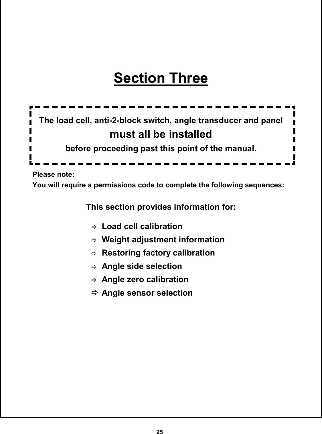25        Section Three   The load cell, anti-2-block switch, angle transducer and panel must all be installed  before proceeding past this point of the manual.  Please note:   You will require a permissions code to complete the following sequences:  This section provides information for:       DLoad cell calibration  DWeight adjustment information DRestoring factory calibration DAngle side selection DAngle zero calibration DAngle sensor selection 