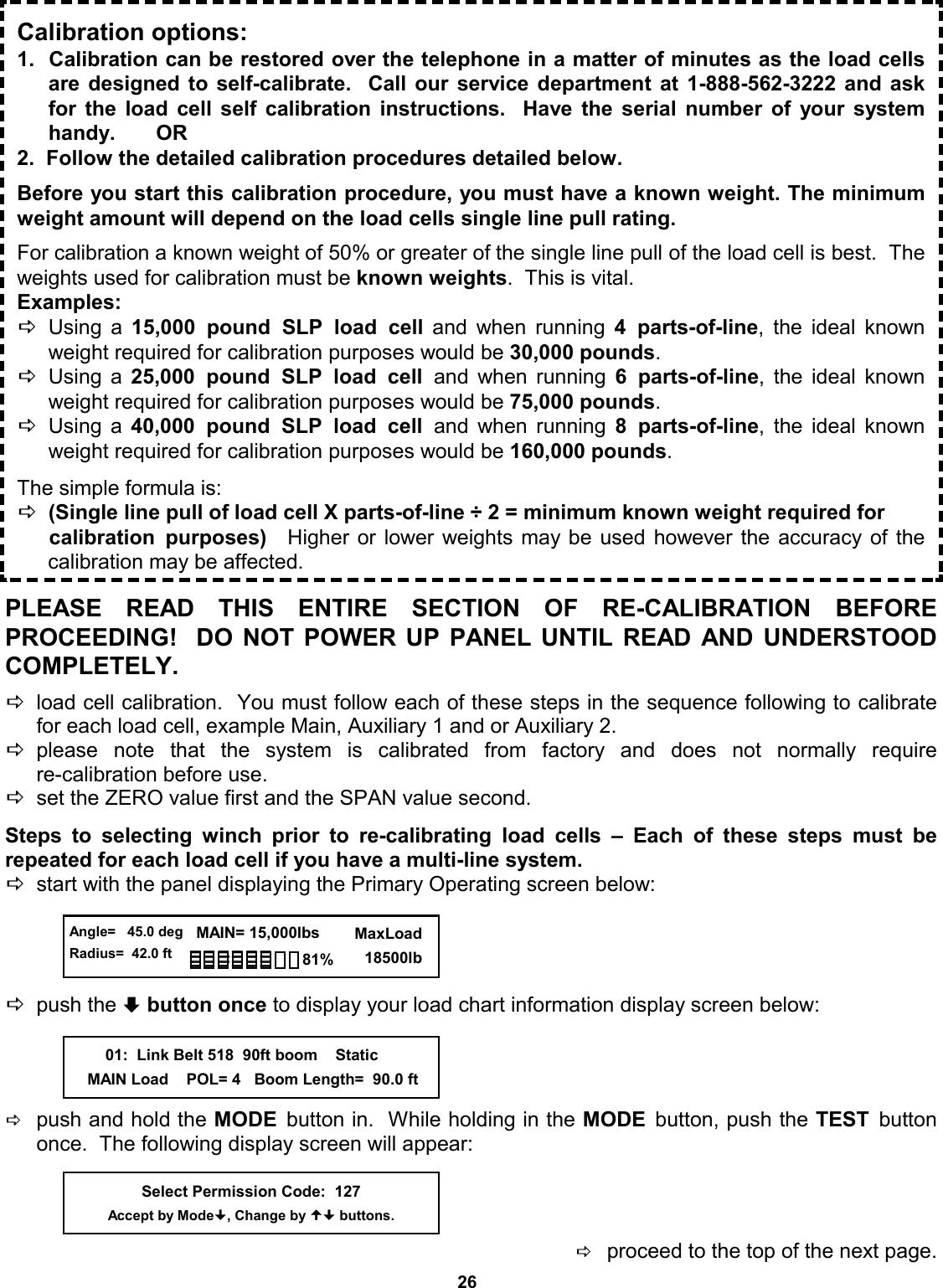 26 PLEASE READ THIS ENTIRE SECTION OF RE-CALIBRATION  BEFORE          PROCEEDING!  DO NOT POWER UP PANEL UNTIL READ AND UNDERSTOOD COMPLETELY.  Dload cell calibration.  You must follow each of these steps in the sequence following to calibrate for each load cell, example Main, Auxiliary 1 and or Auxiliary 2.    Dplease note that the system is calibrated from factory and does not normally  require            re-calibration before use. Dset the ZERO value first and the SPAN value second.  Steps to selecting winch prior to re-calibrating load cells – Each of these steps must be       repeated for each load cell if you have a multi-line system. Dstart with the panel displaying the Primary Operating screen below:     Dpush the ª button once to display your load chart information display screen below:     Dpush and hold the MODE  button in.  While holding in the MODE  button, push the TEST  button once.  The following display screen will appear:     Dproceed to the top of the next page.            Calibration options: 1.  Calibration can be restored over the telephone in a matter of minutes as the load cells are designed to self-calibrate.  Call our service department at 1-888-562-3222 and ask for the load cell self calibration instructions.  Have the serial number of your system handy.       OR 2.  Follow the detailed calibration procedures detailed below.  Before you start this calibration procedure, you must have a known weight. The minimum weight amount will depend on the load cells single line pull rating.    For calibration a known weight of 50% or greater of the single line pull of the load cell is best.  The weights used for calibration must be known weights.  This is vital.   Examples:  DUsing a 15,000 pound SLP load cell and when running 4 parts-of-line, the ideal known weight required for calibration purposes would be 30,000 pounds. DUsing a 25,000 pound SLP load cell and when running 6 parts-of-line, the ideal known weight required for calibration purposes would be 75,000 pounds. DUsing a 40,000 pound SLP load cell and when running 8 parts-of-line, the ideal known weight required for calibration purposes would be 160,000 pounds.  The simple formula is:  D(Single line pull of load cell X parts-of-line ÷ 2 = minimum known weight required for  calibration purposes)  Higher or lower weights may be used however the accuracy of the     calibration may be affected. Select Permission Code:  127 Accept by Mode, Change by  buttons.  Angle=   45.0 deg Radius=  42.0 ft   MAIN= 15,000lbs      MaxLoad        18500lb 81%         01:  Link Belt 518  90ft boom    Static     MAIN Load    POL= 4   Boom Length=  90.0 ft 