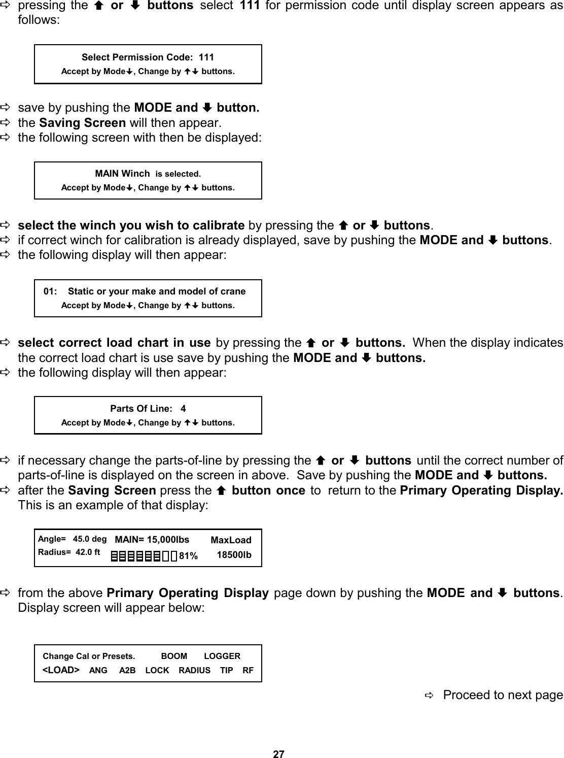 27 Dpressing the © or ª buttons select 111 for permission code until display screen appears as         follows:      Dsave by pushing the MODE and ª button.   Dthe Saving Screen will then appear. Dthe following screen with then be displayed:      Dselect the winch you wish to calibrate by pressing the © or ª buttons. Dif correct winch for calibration is already displayed, save by pushing the MODE and ª buttons.   Dthe following display will then appear:      Dselect correct load chart in use by pressing the © or ª buttons.  When the display indicates the correct load chart is use save by pushing the MODE and ª buttons.   Dthe following display will then appear:      Dif necessary change the parts-of-line by pressing the © or ª buttons until the correct number of parts-of-line is displayed on the screen in above.  Save by pushing the MODE and ª buttons.   Dafter the Saving Screen press the © button once to  return to the Primary Operating Display.  This is an example of that display:      Dfrom the above Primary Operating Display page down by pushing the MODE and ª buttons.  Display screen will appear below:      DProceed to next page                                                01:    Static or your make and model of crane Accept by Mode, Change by  buttons. MAIN Winch  is selected. Accept by Mode, Change by  buttons. Parts Of Line:   4 Accept by Mode, Change by  buttons.   Change Cal or Presets.           BOOM       LOGGER &lt;LOAD&gt;    ANG     A2B    LOCK    RADIUS    TIP    RF Select Permission Code:  111 Accept by Mode, Change by  buttons.  Angle=   45.0 deg Radius=  42.0 ft   MAIN= 15,000lbs      MaxLoad        18500lb 81% 