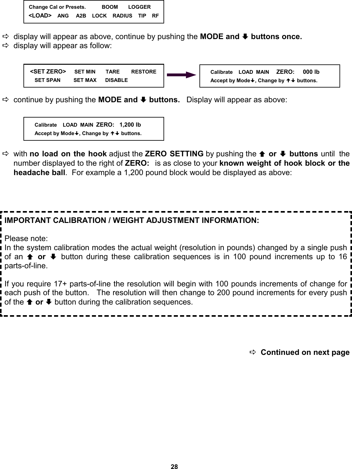 28     Ddisplay will appear as above, continue by pushing the MODE and ª buttons once.    Ddisplay will appear as follow:      Dcontinue by pushing the MODE and ª buttons.   Display will appear as above:      Dwith no load on the hook adjust the ZERO SETTING by pushing the © or ª buttons until  the number displayed to the right of ZERO:  is as close to your known weight of hook block or the headache ball.  For example a 1,200 pound block would be displayed as above:       DContinued on next page IMPORTANT CALIBRATION / WEIGHT ADJUSTMENT INFORMATION:  Please note: In the system calibration modes the actual weight (resolution in pounds) changed by a single push of an © or ª button during these calibration sequences is in 100 pound increments up to 16    parts-of-line.    If you require 17+ parts-of-line the resolution will begin with 100 pounds increments of change for each push of the button.   The resolution will then change to 200 pound increments for every push of the © or ª button during the calibration sequences. Calibrate    LOAD  MAIN  ZERO:   1,200 lb Accept by Mode, Change by  buttons.    &lt;SET ZERO&gt;     SET MIN       TARE        RESTORE        SET SPAN         SET MAX      DISABLE                Calibrate    LOAD  MAIN     ZERO:     000 lb Accept by Mode, Change by  buttons.   Change Cal or Presets.           BOOM       LOGGER &lt;LOAD&gt;    ANG     A2B    LOCK    RADIUS    TIP    RF 