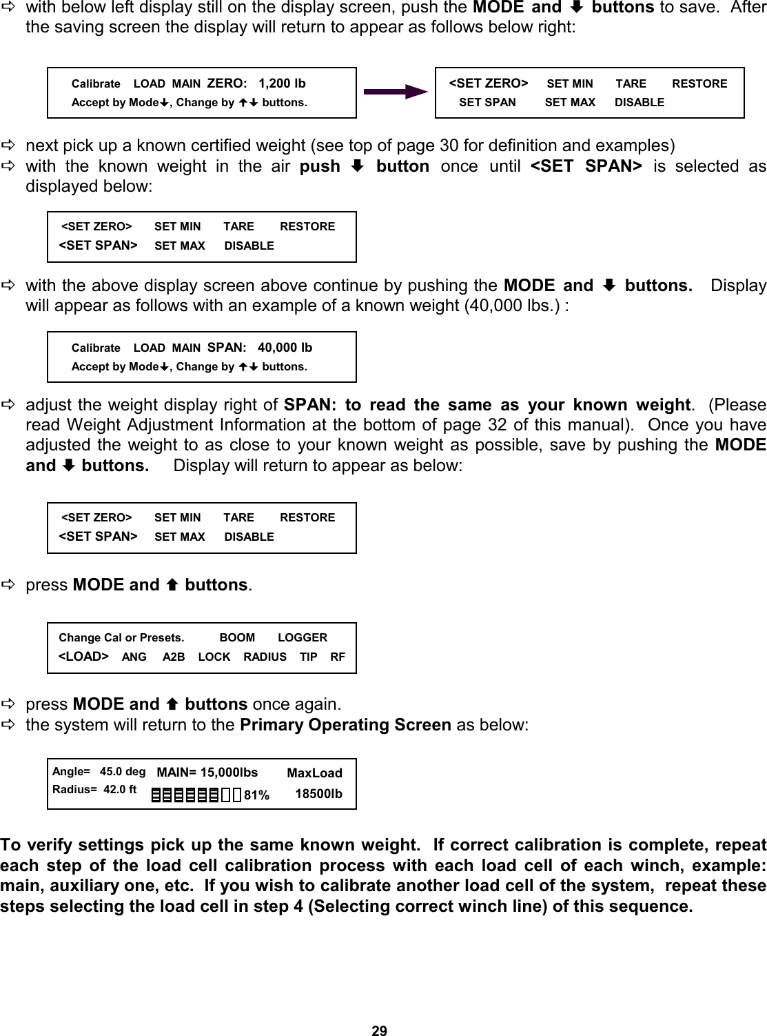 29 Dwith below left display still on the display screen, push the MODE and ª buttons to save.  After the saving screen the display will return to appear as follows below right:      Dnext pick up a known certified weight (see top of page 30 for definition and examples) Dwith the known weight in the air push ª button once until  &lt;SET SPAN&gt; is  selected  as            displayed below:     Dwith the above display screen above continue by pushing the MODE and ª buttons.   Display will appear as follows with an example of a known weight (40,000 lbs.) :     Dadjust the weight display right of SPAN: to read the same as your known weight.  (Please read Weight Adjustment Information at the bottom of page 32 of this manual).  Once you have          adjusted the weight to as close to your known weight as possible, save by pushing the MODE and ª buttons.     Display will return to appear as below:      Dpress MODE and © buttons.        Dpress MODE and © buttons once again.   Dthe system will return to the Primary Operating Screen as below:      To verify settings pick up the same known weight.  If correct calibration is complete, repeat      each step of the load cell calibration process with each load cell of each winch, example: main, auxiliary one, etc.  If you wish to calibrate another load cell of the system,  repeat these steps selecting the load cell in step 4 (Selecting correct winch line) of this sequence.    &lt;SET ZERO&gt;     SET MIN       TARE        RESTORE        SET SPAN         SET MAX      DISABLE                Calibrate    LOAD  MAIN  ZERO:   1,200 lb Accept by Mode, Change by  buttons.    &lt;SET ZERO&gt;       SET MIN       TARE        RESTORE   &lt;SET SPAN&gt;     SET MAX      DISABLE                Calibrate    LOAD  MAIN  SPAN:   40,000 lb Accept by Mode, Change by  buttons.    &lt;SET ZERO&gt;       SET MIN       TARE        RESTORE   &lt;SET SPAN&gt;     SET MAX      DISABLE                 Angle=   45.0 deg Radius=  42.0 ft   MAIN= 15,000lbs      MaxLoad        18500lb 81%   Change Cal or Presets.           BOOM       LOGGER &lt;LOAD&gt;    ANG     A2B    LOCK    RADIUS    TIP    RF 