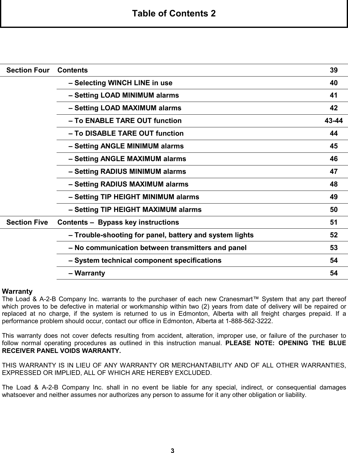 3 Table of Contents 2 Section Four  Contents  39  – Selecting WINCH LINE in use  40  – Setting LOAD MINIMUM alarms    41  – Setting LOAD MAXIMUM alarms   42  – To ENABLE TARE OUT function  43-44  – To DISABLE TARE OUT function  44  – Setting ANGLE MINIMUM alarms   45  – Setting ANGLE MAXIMUM alarms  46  – Setting RADIUS MINIMUM alarms  47  – Setting RADIUS MAXIMUM alarms  48  – Setting TIP HEIGHT MINIMUM alarms   49  – Setting TIP HEIGHT MAXIMUM alarms  50 Section Five  Contents –  Bypass key instructions  51  – Trouble-shooting for panel, battery and system lights  52  – No communication between transmitters and panel  53  – System technical component specifications  54  – Warranty  54 Warranty The Load &amp; A-2-B Company Inc. warrants to the purchaser of each new Cranesmart™ System that any part thereof which proves to be defective in material or workmanship within two (2) years from date of delivery will be repaired or    replaced at no charge, if the system is returned to us in Edmonton, Alberta with all freight charges prepaid. If a            performance problem should occur, contact our office in Edmonton, Alberta at 1-888-562-3222.  This warranty does not cover defects resulting from accident, alteration, improper use, or failure of the purchaser to    follow normal operating procedures as outlined in this instruction manual. PLEASE NOTE: OPENING THE BLUE      RECEIVER PANEL VOIDS WARRANTY.  THIS WARRANTY IS IN LIEU OF ANY WARRANTY OR MERCHANTABILITY AND OF ALL OTHER WARRANTIES, EXPRESSED OR IMPLIED, ALL OF WHICH ARE HEREBY EXCLUDED.               The Load &amp; A-2-B Company Inc. shall in no event be liable for any special, indirect, or consequential damages          whatsoever and neither assumes nor authorizes any person to assume for it any other obligation or liability. 