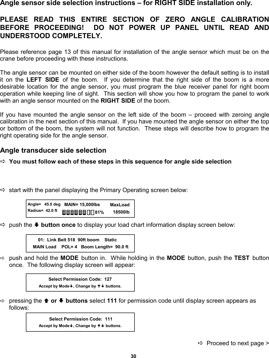 30 Angle sensor side selection instructions – for RIGHT SIDE installation only.  PLEASE READ THIS ENTIRE SECTION OF ZERO  ANGLE  CALIBRATION          BEFORE PROCEEDING!  DO NOT  POWER  UP  PANEL  UNTIL  READ  AND         UNDERSTOOD COMPLETELY.  Please reference page 13 of this manual for installation of the angle sensor which must be on the crane before proceeding with these instructions.  The angle sensor can be mounted on either side of the boom however the default setting is to install it on the LEFT SIDE of the boom.  If you determine that the right side  of  the  boom  is  a  more          desirable location for the angle sensor, you must program the blue receiver panel for right boom   operation while keeping line of sight.  This section will show you how to program the panel to work with an angle sensor mounted on the RIGHT SIDE of the boom.  If you have mounted the angle sensor on the left side of the boom – proceed with zeroing angle   calibration in the next section of this manual.  If you have mounted the angle sensor on either the top or bottom of the boom, the system will not function.  These steps will describe how to program the right operating side for the angle sensor.  Angle transducer side selection   DYou must follow each of these steps in this sequence for angle side selection    Dstart with the panel displaying the Primary Operating screen below:     Dpush the ª button once to display your load chart information display screen below:     Dpush and hold the MODE  button in.  While holding in the MODE  button, push the TEST  button once.  The following display screen will appear:     Dpressing the © or ª buttons select 111 for permission code until display screen appears as         follows:     DProceed to next page &gt; Select Permission Code:  127 Accept by Mode, Change by  buttons.  Angle=   45.0 deg Radius=  42.0 ft   MAIN= 15,000lbs      MaxLoad        18500lb 81%         01:  Link Belt 518  90ft boom    Static     MAIN Load    POL= 4   Boom Length=  90.0 ft  Select Permission Code:  111 Accept by Mode, Change by  buttons. 