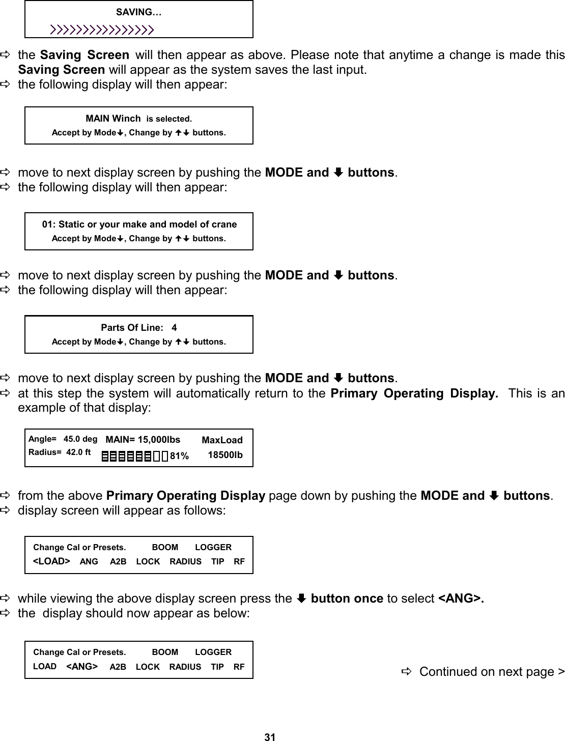 31     Dthe Saving Screen will then appear as above. Please note that anytime a change is made this Saving Screen will appear as the system saves the last input. Dthe following display will then appear:      Dmove to next display screen by pushing the MODE and ª buttons.   Dthe following display will then appear:      Dmove to next display screen by pushing the MODE and ª buttons.   Dthe following display will then appear:      Dmove to next display screen by pushing the MODE and ª buttons.   Dat this step the system will automatically return to the Primary Operating Display.  This is an  example of that display:      Dfrom the above Primary Operating Display page down by pushing the MODE and ª buttons. Ddisplay screen will appear as follows:      Dwhile viewing the above display screen press the ª button once to select &lt;ANG&gt;.   Dthe  display should now appear as below:    DContinued on next page &gt;      01: Static or your make and model of crane Accept by Mode, Change by  buttons. MAIN Winch  is selected. Accept by Mode, Change by  buttons. Parts Of Line:   4 Accept by Mode, Change by  buttons. SAVING…   Angle=   45.0 deg Radius=  42.0 ft   MAIN= 15,000lbs      MaxLoad        18500lb 81%   Change Cal or Presets.           BOOM       LOGGER &lt;LOAD&gt;    ANG     A2B    LOCK    RADIUS    TIP    RF   Change Cal or Presets.           BOOM       LOGGER LOAD    &lt;ANG&gt;     A2B    LOCK    RADIUS    TIP    RF 