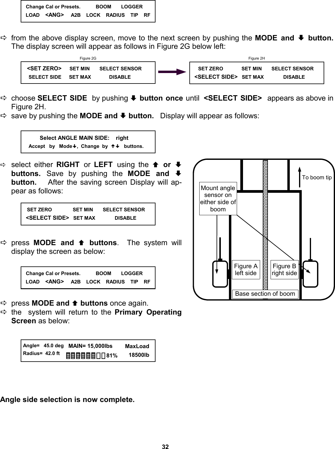 32      Dfrom the above display screen, move to the next screen by pushing the MODE and ª button.   The display screen will appear as follows in Figure 2G below left:      Dchoose SELECT SIDE  by pushing ª button once until  &lt;SELECT SIDE&gt;  appears as above in Figure 2H. Dsave by pushing the MODE and ª button.   Display will appear as follows:       Dselect either RIGHT  or  LEFT  using the © or ª buttons.  Save by pushing the MODE and ª     button.   After the saving screen Display will ap-pear as follows:      Dpress  MODE and © buttons.  The system will   display the screen as below:      Dpress MODE and © buttons once again.   Dthe  system will return to the Primary Operating Screen as below:         Angle side selection is now complete.                Select ANGLE MAIN SIDE:    right      Accept   by   Mode,  Change  by     buttons.    SET ZERO               SET MIN       SELECT SENSOR    &lt;SELECT SIDE&gt;   SET MAX              DISABLE                Figure 2G    &lt;SET ZERO&gt;     SET MIN       SELECT SENSOR      SELECT SIDE      SET MAX             DISABLE                Figure 2H      SET ZERO              SET MIN       SELECT SENSOR    &lt;SELECT SIDE&gt;   SET MAX              DISABLE                Figure A left side Mount angle sensor on  either side of boom To boom tip Base section of boom Figure B right side   Change Cal or Presets.           BOOM       LOGGER LOAD    &lt;ANG&gt;     A2B    LOCK    RADIUS    TIP    RF   Change Cal or Presets.           BOOM       LOGGER LOAD    &lt;ANG&gt;     A2B    LOCK    RADIUS    TIP    RF  Angle=   45.0 deg Radius=  42.0 ft   MAIN= 15,000lbs      MaxLoad        18500lb 81% 