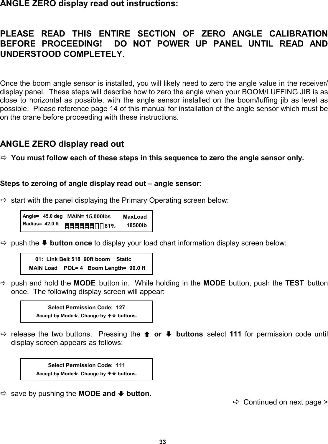 33 ANGLE ZERO display read out instructions:   PLEASE READ THIS ENTIRE SECTION OF ZERO  ANGLE  CALIBRATION          BEFORE PROCEEDING!  DO NOT  POWER  UP  PANEL  UNTIL  READ  AND         UNDERSTOOD COMPLETELY.   Once the boom angle sensor is installed, you will likely need to zero the angle value in the receiver/display panel.  These steps will describe how to zero the angle when your BOOM/LUFFING JIB is as close to horizontal as possible, with the angle sensor installed on the boom/luffing jib as level as possible.  Please reference page 14 of this manual for installation of the angle sensor which must be on the crane before proceeding with these instructions.   ANGLE ZERO display read out   DYou must follow each of these steps in this sequence to zero the angle sensor only.      Steps to zeroing of angle display read out – angle sensor:   Dstart with the panel displaying the Primary Operating screen below:     Dpush the ª button once to display your load chart information display screen below:     Dpush and hold the MODE  button in.  While holding in the MODE  button, push the TEST  button once.  The following display screen will appear:     Drelease the two buttons.  Pressing the © or ª buttons select  111 for permission code until     display screen appears as follows:      Dsave by pushing the MODE and ª button.   DContinued on next page &gt; Select Permission Code:  127 Accept by Mode, Change by  buttons.  Angle=   45.0 deg Radius=  42.0 ft   MAIN= 15,000lbs      MaxLoad        18500lb 81%         01:  Link Belt 518  90ft boom    Static     MAIN Load    POL= 4   Boom Length=  90.0 ft Select Permission Code:  111 Accept by Mode, Change by  buttons. 