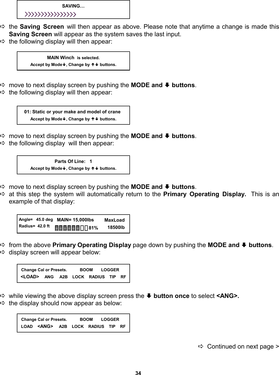34     Dthe Saving Screen will then appear as above. Please note that anytime a change is made this Saving Screen will appear as the system saves the last input. Dthe following display will then appear:      Dmove to next display screen by pushing the MODE and ª buttons.   Dthe following display will then appear:      Dmove to next display screen by pushing the MODE and ª buttons.   Dthe following display  will then appear:      Dmove to next display screen by pushing the MODE and ª buttons.   Dat this step the system will automatically return to the Primary Operating Display.  This is an  example of that display:      Dfrom the above Primary Operating Display page down by pushing the MODE and ª buttons. Ddisplay screen will appear below:      Dwhile viewing the above display screen press the ª button once to select &lt;ANG&gt;.   Dthe display should now appear as below:      DContinued on next page &gt;     01: Static or your make and model of crane Accept by Mode, Change by  buttons. MAIN Winch  is selected. Accept by Mode, Change by  buttons. Parts Of Line:   1 Accept by Mode, Change by  buttons. SAVING…   Angle=   45.0 deg Radius=  42.0 ft   MAIN= 15,000lbs      MaxLoad        18500lb 81%   Change Cal or Presets.           BOOM       LOGGER &lt;LOAD&gt;    ANG     A2B    LOCK    RADIUS    TIP    RF   Change Cal or Presets.           BOOM       LOGGER LOAD    &lt;ANG&gt;     A2B    LOCK    RADIUS    TIP    RF 