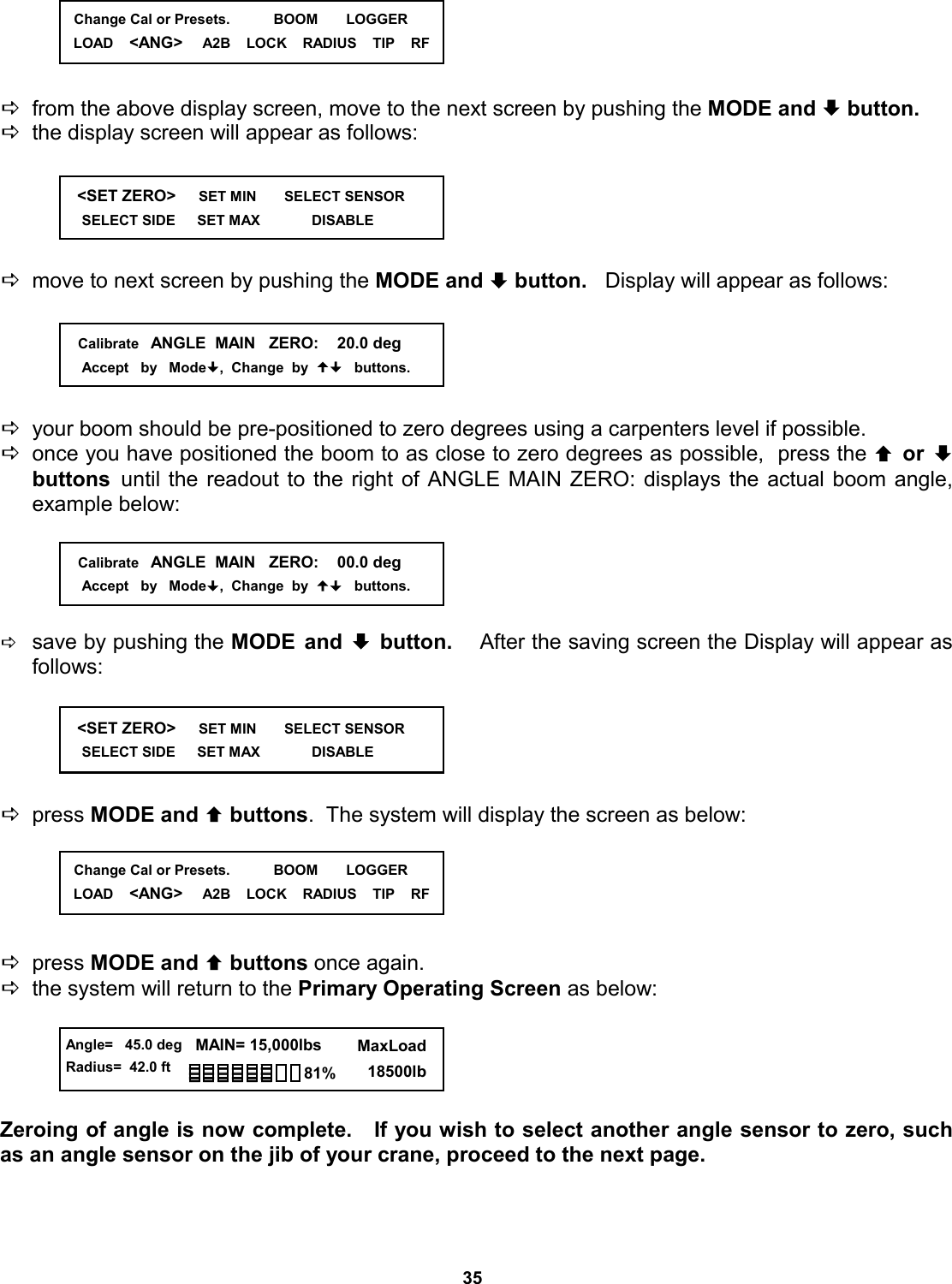 35      Dfrom the above display screen, move to the next screen by pushing the MODE and ª button. Dthe display screen will appear as follows:      Dmove to next screen by pushing the MODE and ª button.   Display will appear as follows:      Dyour boom should be pre-positioned to zero degrees using a carpenters level if possible. Donce you have positioned the boom to as close to zero degrees as possible,  press the © or ª buttons  until the readout to the right of ANGLE MAIN ZERO: displays the actual boom angle,  example below:      Dsave by pushing the MODE and ª button.   After the saving screen the Display will appear as follows:      Dpress MODE and © buttons.  The system will display the screen as below:      Dpress MODE and © buttons once again.   Dthe system will return to the Primary Operating Screen as below:      Zeroing of angle is now complete.   If you wish to select another angle sensor to zero, such as an angle sensor on the jib of your crane, proceed to the next page.    &lt;SET ZERO&gt;     SET MIN       SELECT SENSOR      SELECT SIDE      SET MAX             DISABLE                   Calibrate   ANGLE  MAIN   ZERO:    20.0 deg      Accept   by   Mode,  Change  by     buttons.    Calibrate   ANGLE  MAIN   ZERO:    00.0 deg      Accept   by   Mode,  Change  by     buttons.    &lt;SET ZERO&gt;     SET MIN       SELECT SENSOR      SELECT SIDE      SET MAX             DISABLE                  Change Cal or Presets.           BOOM       LOGGER LOAD    &lt;ANG&gt;     A2B    LOCK    RADIUS    TIP    RF   Change Cal or Presets.           BOOM       LOGGER LOAD    &lt;ANG&gt;     A2B    LOCK    RADIUS    TIP    RF  Angle=   45.0 deg Radius=  42.0 ft   MAIN= 15,000lbs      MaxLoad        18500lb 81% 