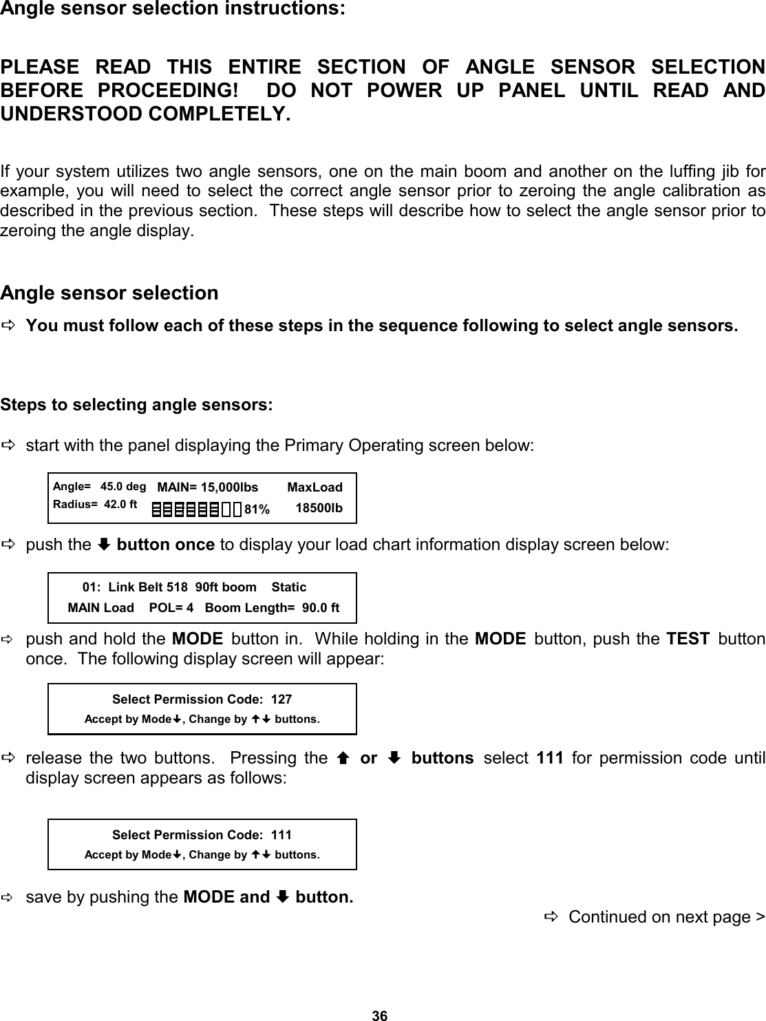 36 Angle sensor selection instructions:   PLEASE READ THIS ENTIRE SECTION OF ANGLE  SENSOR  SELECTION         BEFORE PROCEEDING!  DO NOT  POWER  UP  PANEL  UNTIL  READ  AND         UNDERSTOOD COMPLETELY.   If your system utilizes two angle sensors, one on the main boom and another on the luffing jib for  example, you will need to select the correct angle sensor prior to zeroing the angle calibration as   described in the previous section.  These steps will describe how to select the angle sensor prior to  zeroing the angle display.   Angle sensor selection  DYou must follow each of these steps in the sequence following to select angle sensors.    Steps to selecting angle sensors:  Dstart with the panel displaying the Primary Operating screen below:     Dpush the ª button once to display your load chart information display screen below:     Dpush and hold the MODE  button in.  While holding in the MODE  button, push the TEST  button once.  The following display screen will appear:     Drelease the two buttons.  Pressing the © or ª buttons select  111 for permission code until     display screen appears as follows:      Dsave by pushing the MODE and ª button.   DContinued on next page &gt; Select Permission Code:  127 Accept by Mode, Change by  buttons.  Angle=   45.0 deg Radius=  42.0 ft   MAIN= 15,000lbs      MaxLoad        18500lb 81%         01:  Link Belt 518  90ft boom    Static     MAIN Load    POL= 4   Boom Length=  90.0 ft Select Permission Code:  111 Accept by Mode, Change by  buttons. 