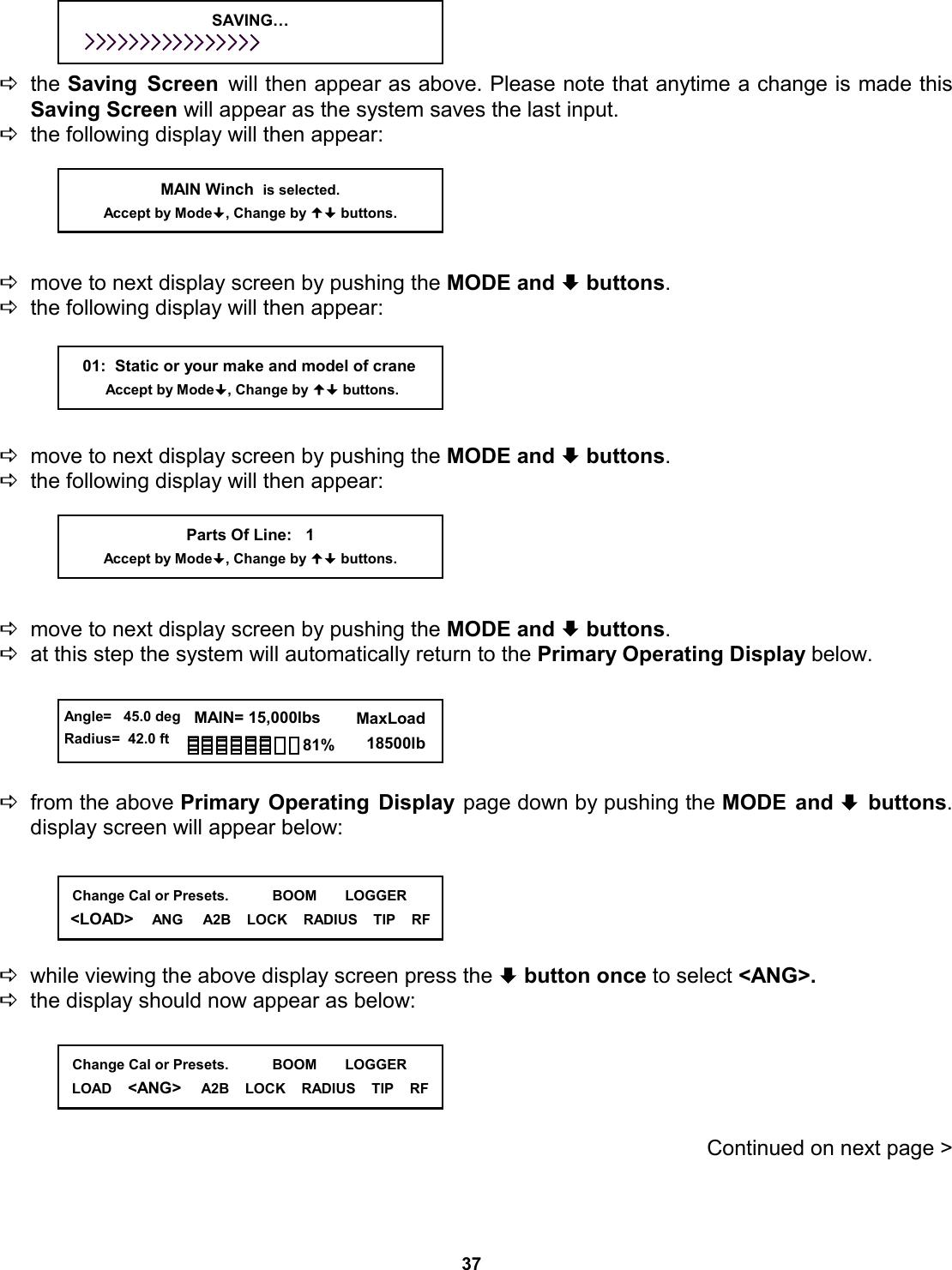37     Dthe Saving Screen will then appear as above. Please note that anytime a change is made this Saving Screen will appear as the system saves the last input. Dthe following display will then appear:      Dmove to next display screen by pushing the MODE and ª buttons.   Dthe following display will then appear:      Dmove to next display screen by pushing the MODE and ª buttons.   Dthe following display will then appear:      Dmove to next display screen by pushing the MODE and ª buttons.   Dat this step the system will automatically return to the Primary Operating Display below.       Dfrom the above Primary Operating Display page down by pushing the MODE and ª buttons.  display screen will appear below:      Dwhile viewing the above display screen press the ª button once to select &lt;ANG&gt;.   Dthe display should now appear as below:                                                    Continued on next page &gt;     01:  Static or your make and model of crane          Accept by Mode, Change by  buttons. MAIN Winch  is selected. Accept by Mode, Change by  buttons. Parts Of Line:   1 Accept by Mode, Change by  buttons. SAVING…   Angle=   45.0 deg Radius=  42.0 ft   MAIN= 15,000lbs      MaxLoad        18500lb 81%   Change Cal or Presets.           BOOM       LOGGER &lt;LOAD&gt;    ANG     A2B    LOCK    RADIUS    TIP    RF   Change Cal or Presets.           BOOM       LOGGER LOAD    &lt;ANG&gt;     A2B    LOCK    RADIUS    TIP    RF 