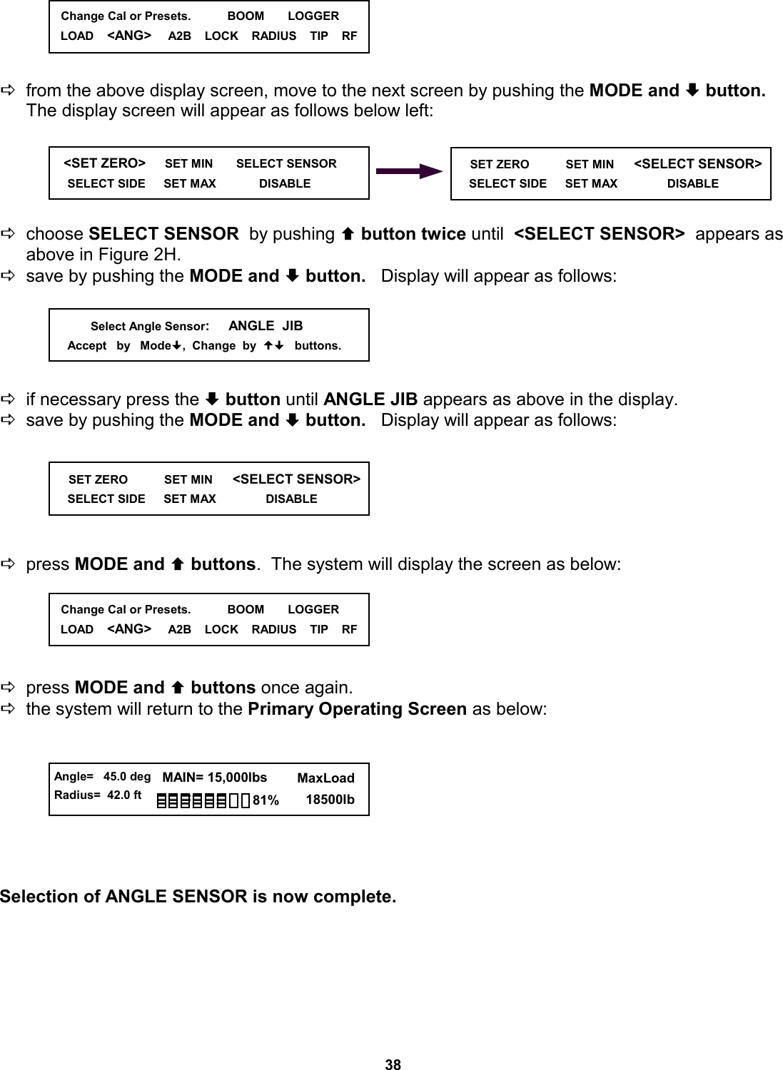 38      Dfrom the above display screen, move to the next screen by pushing the MODE and ª button.   The display screen will appear as follows below left:      Dchoose SELECT SENSOR  by pushing © button twice until  &lt;SELECT SENSOR&gt;  appears as above in Figure 2H. Dsave by pushing the MODE and ª button.   Display will appear as follows:      Dif necessary press the ª button until ANGLE JIB appears as above in the display. Dsave by pushing the MODE and ª button.   Display will appear as follows:       Dpress MODE and © buttons.  The system will display the screen as below:      Dpress MODE and © buttons once again.   Dthe system will return to the Primary Operating Screen as below:         Selection of ANGLE SENSOR is now complete.    &lt;SET ZERO&gt;     SET MIN       SELECT SENSOR      SELECT SIDE      SET MAX             DISABLE                      SET ZERO           SET MIN      &lt;SELECT SENSOR&gt;      SELECT SIDE      SET MAX               DISABLE                           Select Angle Sensor:     ANGLE  JIB     Accept   by   Mode,  Change  by     buttons.       SET ZERO           SET MIN      &lt;SELECT SENSOR&gt;      SELECT SIDE      SET MAX               DISABLE                 Angle=   45.0 deg Radius=  42.0 ft   MAIN= 15,000lbs      MaxLoad        18500lb 81%   Change Cal or Presets.           BOOM       LOGGER LOAD    &lt;ANG&gt;     A2B    LOCK    RADIUS    TIP    RF   Change Cal or Presets.           BOOM       LOGGER LOAD    &lt;ANG&gt;     A2B    LOCK    RADIUS    TIP    RF 