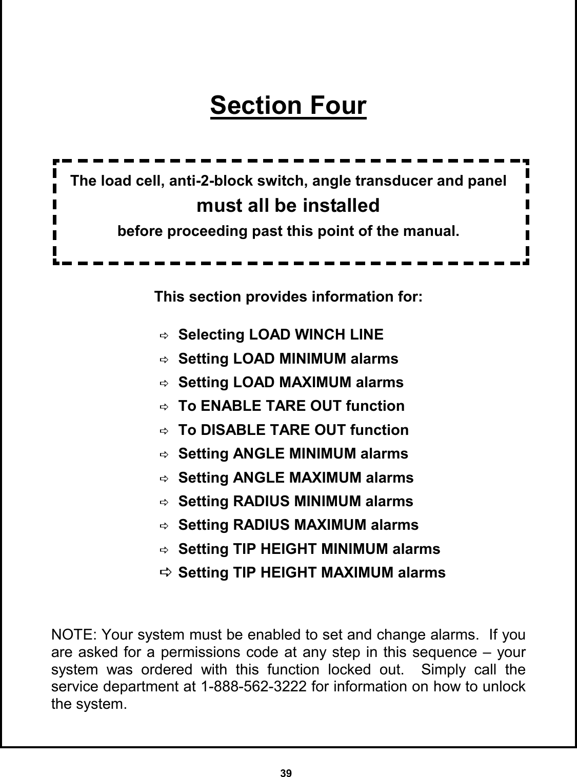 39      Section Four   The load cell, anti-2-block switch, angle transducer and panel must all be installed  before proceeding past this point of the manual.   This section provides information for:                DSelecting LOAD WINCH LINE  DSetting LOAD MINIMUM alarms DSetting LOAD MAXIMUM alarms DTo ENABLE TARE OUT function DTo DISABLE TARE OUT function DSetting ANGLE MINIMUM alarms DSetting ANGLE MAXIMUM alarms DSetting RADIUS MINIMUM alarms DSetting RADIUS MAXIMUM alarms DSetting TIP HEIGHT MINIMUM alarms DSetting TIP HEIGHT MAXIMUM alarms NOTE: Your system must be enabled to set and change alarms.  If you are asked for a permissions code at any step in this sequence – your system was ordered with this function locked out.  Simply call the    service department at 1-888-562-3222 for information on how to unlock the system. 