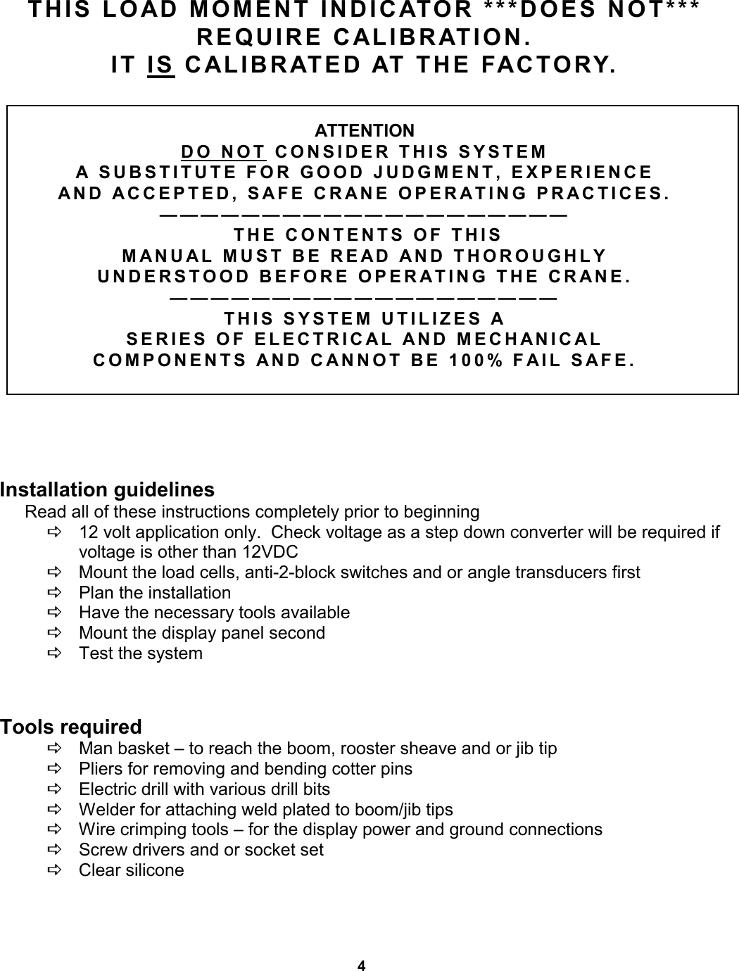 4     THIS LOAD MOMENT INDICATOR ***DOES NOT***  REQUIRE CALIBRATION.   IT IS CALIBRATED AT THE FACTORY.      ATTENTION  DO NOT CONSIDER THIS SYSTEM  A SUBSTITUTE FOR GOOD JUDGMENT, EXPERIENCE  AND ACCEPTED, SAFE CRANE OPERATING PRACTICES. ————————————————————  THE CONTENTS OF THIS  MANUAL MUST BE READ AND THOROUGHLY  UNDERSTOOD BEFORE OPERATING THE CRANE. ——————————————————— THIS SYSTEM UTILIZES A  SERIES OF ELECTRICAL AND MECHANICAL  COMPONENTS AND CANNOT BE 100% FAIL SAFE.            Installation guidelines          Read all of these instructions completely prior to beginning  D    12 volt application only.  Check voltage as a step down converter will be required if                 voltage is other than 12VDC D    Mount the load cells, anti-2-block switches and or angle transducers first D    Plan the installation D    Have the necessary tools available D    Mount the display panel second D    Test the system            Tools required D    Man basket – to reach the boom, rooster sheave and or jib tip D    Pliers for removing and bending cotter pins D    Electric drill with various drill bits D    Welder for attaching weld plated to boom/jib tips D    Wire crimping tools – for the display power and ground connections D    Screw drivers and or socket set D    Clear silicone                         