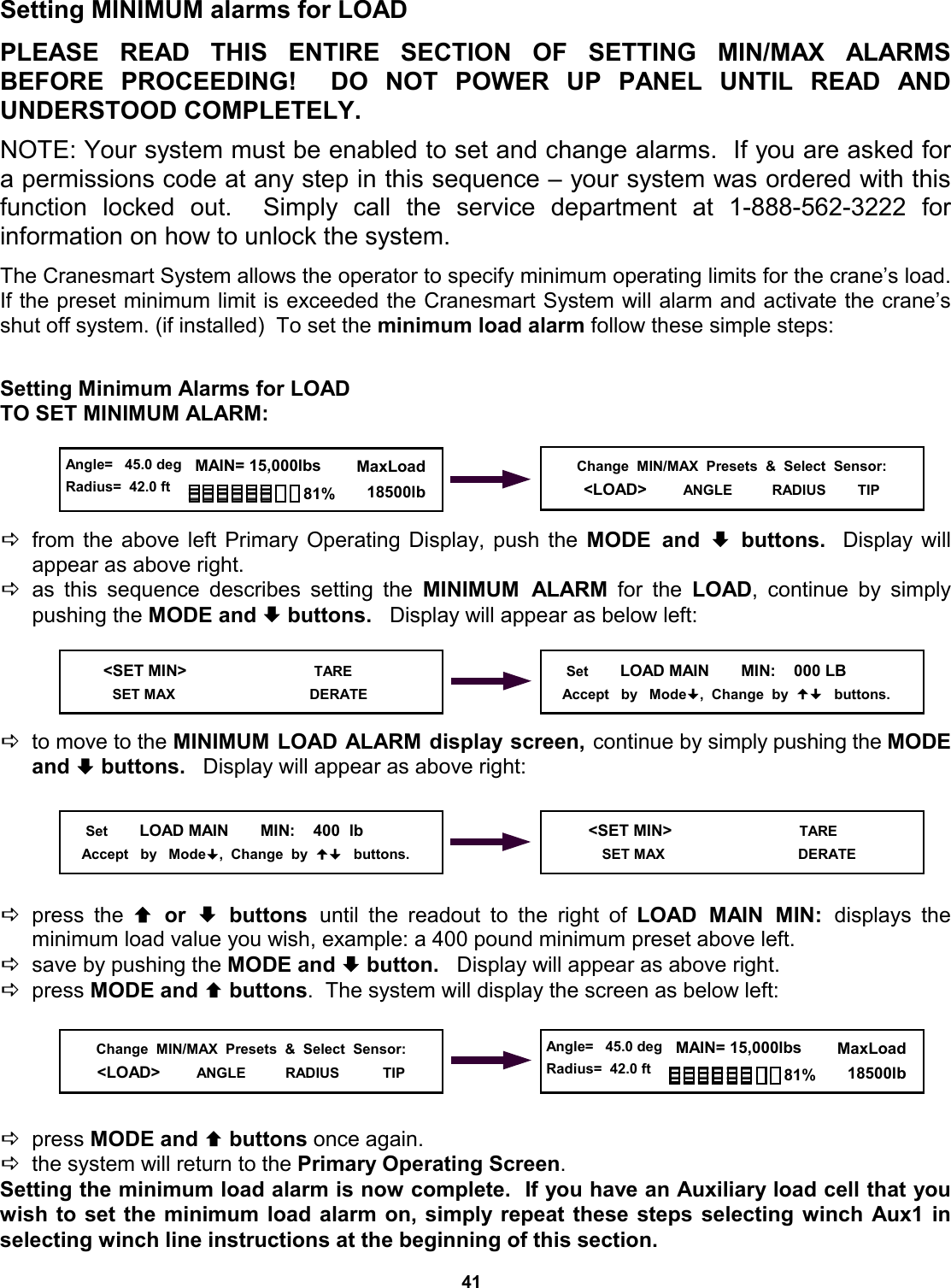 41 Setting MINIMUM alarms for LOAD   PLEASE READ THIS ENTIRE SECTION  OF  SETTING  MIN/MAX  ALARMS          BEFORE PROCEEDING!  DO NOT  POWER  UP  PANEL  UNTIL  READ  AND         UNDERSTOOD COMPLETELY.  NOTE: Your system must be enabled to set and change alarms.  If you are asked for a permissions code at any step in this sequence – your system was ordered with this function locked out.  Simply call the service department at 1-888-562-3222  for          information on how to unlock the system.  The Cranesmart System allows the operator to specify minimum operating limits for the crane’s load.  If the preset minimum limit is exceeded the Cranesmart System will alarm and activate the crane’s shut off system. (if installed)  To set the minimum load alarm follow these simple steps:   Setting Minimum Alarms for LOAD TO SET MINIMUM ALARM:     Dfrom the above left Primary Operating Display, push the MODE and ª buttons.  Display will    appear as above right. Das this sequence describes setting the MINIMUM ALARM for the LOAD, continue by simply pushing the MODE and ª buttons.   Display will appear as below left:     Dto move to the MINIMUM LOAD ALARM display screen, continue by simply pushing the MODE and ª buttons.   Display will appear as above right:      Dpress the © or ª buttons until the readout to the right of LOAD MAIN MIN: displays  the       minimum load value you wish, example: a 400 pound minimum preset above left. Dsave by pushing the MODE and ª button.   Display will appear as above right. Dpress MODE and © buttons.  The system will display the screen as below left:      Dpress MODE and © buttons once again.   Dthe system will return to the Primary Operating Screen. Setting the minimum load alarm is now complete.  If you have an Auxiliary load cell that you wish to set the minimum load alarm on, simply repeat these steps selecting winch Aux1 in selecting winch line instructions at the beginning of this section. Change  MIN/MAX  Presets  &amp;  Select  Sensor: &lt;LOAD&gt;        ANGLE          RADIUS        TIP    &lt;SET MIN&gt;                            TARE      SET MAX                                    DERATE      Set        LOAD MAIN       MIN:    000 LB      Accept   by   Mode,  Change  by     buttons.      Set        LOAD MAIN       MIN:    400  lb     Accept   by   Mode,  Change  by     buttons.     &lt;SET MIN&gt;                            TARE        SET MAX                                  DERATE Change  MIN/MAX  Presets  &amp;  Select  Sensor: &lt;LOAD&gt;        ANGLE          RADIUS           TIP   Angle=   45.0 deg Radius=  42.0 ft   MAIN= 15,000lbs      MaxLoad        18500lb 81%  Angle=   45.0 deg Radius=  42.0 ft   MAIN= 15,000lbs      MaxLoad        18500lb 81% 