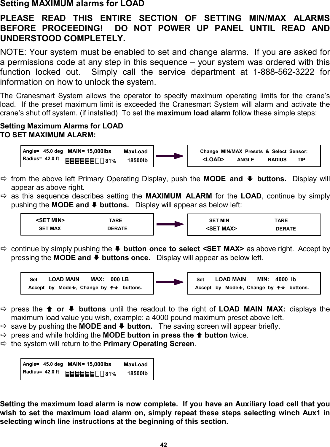 42 Setting MAXIMUM alarms for LOAD  PLEASE READ THIS ENTIRE SECTION  OF  SETTING  MIN/MAX  ALARMS          BEFORE PROCEEDING!  DO NOT  POWER  UP  PANEL  UNTIL  READ  AND         UNDERSTOOD COMPLETELY.  NOTE: Your system must be enabled to set and change alarms.  If you are asked for a permissions code at any step in this sequence – your system was ordered with this function locked out.  Simply call the service department at 1-888-562-3222  for          information on how to unlock the system.  The Cranesmart System allows the operator to specify maximum operating limits for the crane’s load.  If the preset maximum limit is exceeded the Cranesmart System will alarm and activate the crane’s shut off system. (if installed)  To set the maximum load alarm follow these simple steps:  Setting Maximum Alarms for LOAD TO SET MAXIMUM ALARM:     Dfrom the above left Primary Operating Display, push the MODE and ª buttons.  Display will    appear as above right. Das this sequence describes setting the MAXIMUM ALARM for the LOAD, continue by simply pushing the MODE and ª buttons.   Display will appear as below left:     Dcontinue by simply pushing the ª button once to select &lt;SET MAX&gt; as above right.  Accept by pressing the MODE and ª buttons once.   Display will appear as below left.      Dpress the © or ª buttons until the readout to the right of LOAD MAIN MAX: displays  the       maximum load value you wish, example: a 4000 pound maximum preset above left. Dsave by pushing the MODE and ª button.   The saving screen will appear briefly. Dpress and while holding the MODE button in press the © button twice.   Dthe system will return to the Primary Operating Screen.       Setting the maximum load alarm is now complete.  If you have an Auxiliary load cell that you wish to set the maximum load alarm on, simply repeat these steps selecting winch Aux1 in selecting winch line instructions at the beginning of this section.    &lt;SET MIN&gt;                            TARE      SET MAX                                    DERATE      Set        LOAD MAIN       MAX:    000 LB      Accept   by   Mode,  Change  by     buttons.      Set        LOAD MAIN       MIN:    4000  lb     Accept   by   Mode,  Change  by     buttons. Change  MIN/MAX  Presets  &amp;  Select  Sensor: &lt;LOAD&gt;        ANGLE          RADIUS        TIP  Angle=   45.0 deg Radius=  42.0 ft   MAIN= 15,000lbs      MaxLoad        18500lb 81%  Angle=   45.0 deg Radius=  42.0 ft   MAIN= 15,000lbs      MaxLoad        18500lb 81%        SET MIN                                 TARE      &lt;SET MAX&gt;                             DERATE 