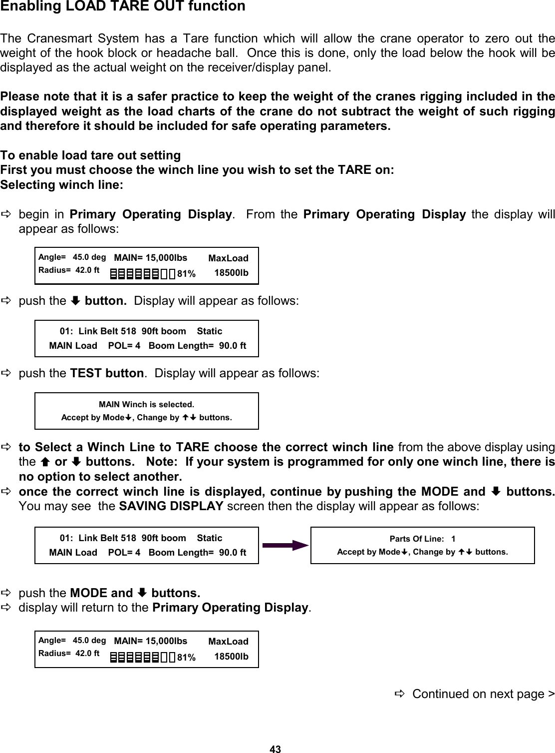 43 Enabling LOAD TARE OUT function  The Cranesmart System has a Tare function which will allow the crane operator to zero out the weight of the hook block or headache ball.  Once this is done, only the load below the hook will be displayed as the actual weight on the receiver/display panel.   Please note that it is a safer practice to keep the weight of the cranes rigging included in the displayed weight as the load charts of the crane do not subtract the weight of such rigging and therefore it should be included for safe operating parameters.   To enable load tare out setting First you must choose the winch line you wish to set the TARE on: Selecting winch line:  Dbegin in Primary Operating Display.  From the Primary Operating Display the display will    appear as follows:     Dpush the ª button.  Display will appear as follows:     Dpush the TEST button.  Display will appear as follows:     Dto Select a Winch Line to TARE choose the correct winch line from the above display using the © or ª buttons.   Note:  If your system is programmed for only one winch line, there is no option to select another. Donce the correct winch line is displayed, continue by pushing the MODE and ª buttons.  You may see  the SAVING DISPLAY screen then the display will appear as follows:      Dpush the MODE and ª buttons.   Ddisplay will return to the Primary Operating Display.      DContinued on next page &gt; MAIN Winch is selected. Accept by Mode, Change by  buttons.  Angle=   45.0 deg Radius=  42.0 ft   MAIN= 15,000lbs      MaxLoad        18500lb 81%         01:  Link Belt 518  90ft boom    Static     MAIN Load    POL= 4   Boom Length=  90.0 ft Parts Of Line:   1 Accept by Mode, Change by  buttons.         01:  Link Belt 518  90ft boom    Static     MAIN Load    POL= 4   Boom Length=  90.0 ft  Angle=   45.0 deg Radius=  42.0 ft   MAIN= 15,000lbs      MaxLoad        18500lb 81% 