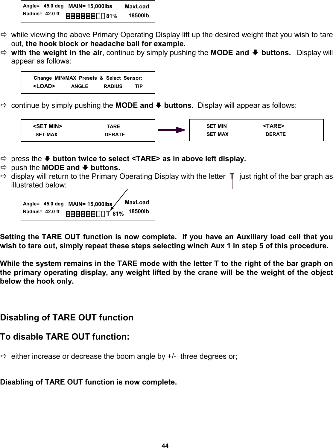 44     Dwhile viewing the above Primary Operating Display lift up the desired weight that you wish to tare out, the hook block or headache ball for example. Dwith the weight in the air, continue by simply pushing the MODE and ª buttons.   Display will appear as follows:     Dcontinue by simply pushing the MODE and ª buttons.  Display will appear as follows:      Dpress the ª button twice to select &lt;TARE&gt; as in above left display.   Dpush the MODE and ª buttons.   Ddisplay will return to the Primary Operating Display with the letter  T   just right of the bar graph as illustrated below:      Setting the TARE OUT function is now complete.  If you have an Auxiliary load cell that you wish to tare out, simply repeat these steps selecting winch Aux 1 in step 5 of this procedure.   While the system remains in the TARE mode with the letter T to the right of the bar graph on the primary operating display, any weight lifted by the crane will be the weight of the object below the hook only.      Disabling of TARE OUT function  To disable TARE OUT function:  Deither increase or decrease the boom angle by +/-  three degrees or;  Disabling of TARE OUT function is now complete.    Change  MIN/MAX  Presets  &amp;  Select  Sensor:&lt;LOAD&gt;          ANGLE           RADIUS         TIP   &lt;SET MIN&gt;                            TARE    SET MAX                                  DERATE      SET MIN                          &lt;TARE&gt;      SET MAX                           DERATE  Angle=   45.0 deg Radius=  42.0 ft   MAIN= 15,000lbs      MaxLoad        18500lb 81%  Angle=   45.0 deg Radius=  42.0 ft   MAIN= 15,000lbs      MaxLoad        18500lb 81% T 