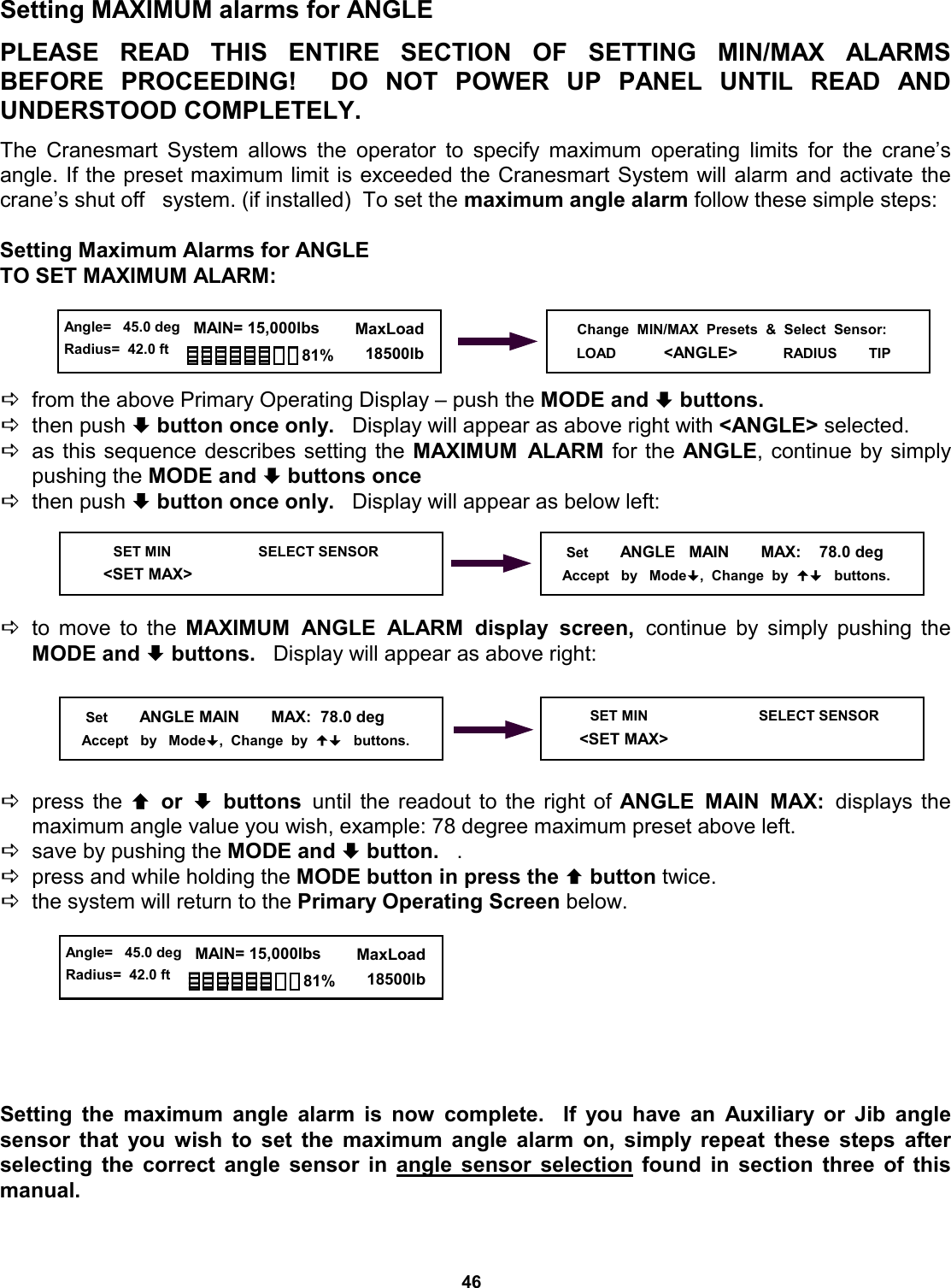 46 © The LOAD &amp; A-2-B Company Inc. – Crane Smart System – Stiff Boom Manual / last revised November 2001 / specifications subject to change Setting MAXIMUM alarms for ANGLE  PLEASE READ THIS ENTIRE SECTION  OF  SETTING  MIN/MAX  ALARMS          BEFORE PROCEEDING!  DO NOT  POWER  UP  PANEL  UNTIL  READ  AND         UNDERSTOOD COMPLETELY.  The Cranesmart System allows the operator to specify maximum operating limits for the crane’s   angle. If the preset maximum limit is exceeded the Cranesmart System will alarm and activate the crane’s shut off   system. (if installed)  To set the maximum angle alarm follow these simple steps:  Setting Maximum Alarms for ANGLE TO SET MAXIMUM ALARM:     Dfrom the above Primary Operating Display – push the MODE and ª buttons.   Dthen push ª button once only.   Display will appear as above right with &lt;ANGLE&gt; selected. Das this sequence describes setting the MAXIMUM ALARM for the ANGLE, continue by simply pushing the MODE and ª buttons once Dthen push ª button once only.   Display will appear as below left:     Dto move to the MAXIMUM ANGLE ALARM display screen, continue by simply pushing the MODE and ª buttons.   Display will appear as above right:      Dpress the © or ª buttons until the readout to the right of ANGLE MAIN MAX: displays  the       maximum angle value you wish, example: 78 degree maximum preset above left. Dsave by pushing the MODE and ª button.   . Dpress and while holding the MODE button in press the © button twice.   Dthe system will return to the Primary Operating Screen below.         Setting the maximum angle alarm is now complete.  If you have an Auxiliary or Jib angle   sensor that you wish to set the maximum angle alarm on, simply repeat these steps after     selecting the correct angle sensor in angle sensor selection found in section three of this manual.       SET MIN                      SELECT SENSOR    &lt;SET MAX&gt;      Set        ANGLE   MAIN       MAX:    78.0 deg      Accept   by   Mode,  Change  by     buttons.      Set        ANGLE MAIN       MAX:  78.0 deg     Accept   by   Mode,  Change  by     buttons.      SET MIN                            SELECT SENSOR   &lt;SET MAX&gt; Change  MIN/MAX  Presets  &amp;  Select  Sensor: LOAD            &lt;ANGLE&gt;          RADIUS        TIP   Angle=   45.0 deg Radius=  42.0 ft   MAIN= 15,000lbs      MaxLoad        18500lb 81%  Angle=   45.0 deg Radius=  42.0 ft   MAIN= 15,000lbs      MaxLoad        18500lb 81% 