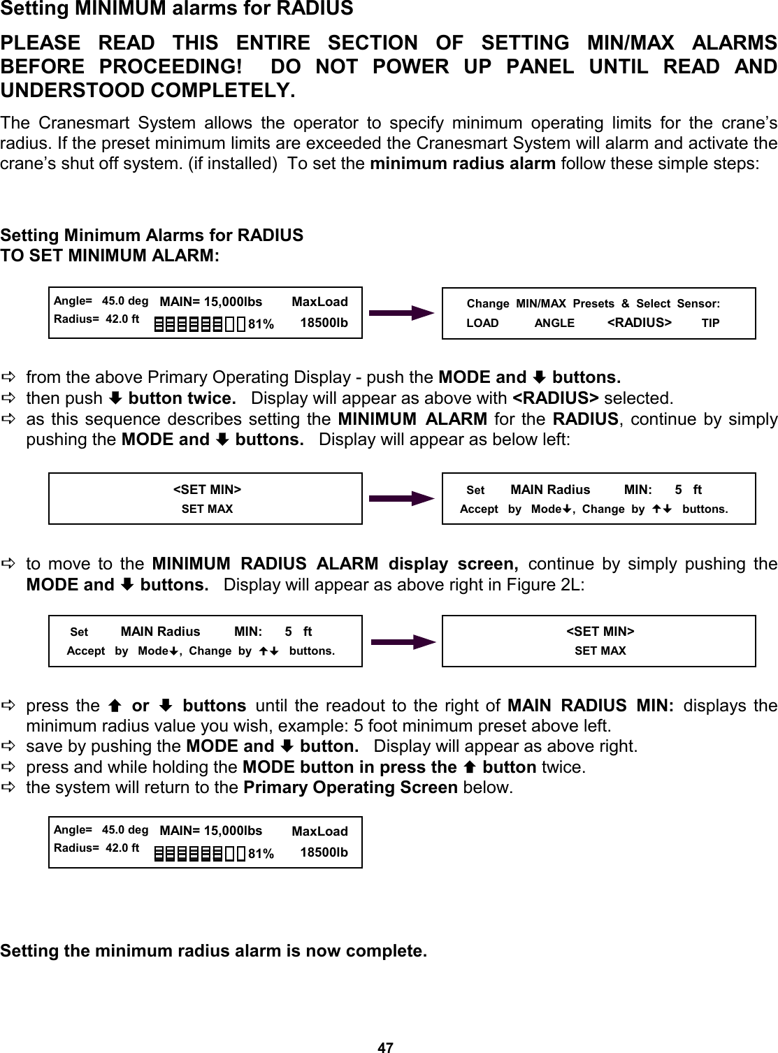 47 © The LOAD &amp; A-2-B Company Inc. – Crane Smart System – Stiff Boom Manual / last revised November 2001 / specifications subject to change © The LOAD &amp; A-2-B Company Inc. – Crane Smart System – Stiff Boom Manual / last revised November 2001 / specifications subject to change Setting MINIMUM alarms for RADIUS  PLEASE READ THIS ENTIRE SECTION  OF  SETTING  MIN/MAX  ALARMS          BEFORE PROCEEDING!  DO NOT  POWER  UP  PANEL  UNTIL  READ  AND         UNDERSTOOD COMPLETELY.  The Cranesmart System allows the operator to specify minimum operating limits for  the  crane’s     radius. If the preset minimum limits are exceeded the Cranesmart System will alarm and activate the crane’s shut off system. (if installed)  To set the minimum radius alarm follow these simple steps:    Setting Minimum Alarms for RADIUS TO SET MINIMUM ALARM:      Dfrom the above Primary Operating Display - push the MODE and ª buttons.   Dthen push ª button twice.   Display will appear as above with &lt;RADIUS&gt; selected. Das this sequence describes setting the MINIMUM ALARM for the RADIUS, continue by simply pushing the MODE and ª buttons.   Display will appear as below left:      Dto move to the MINIMUM RADIUS ALARM display screen, continue by simply pushing the MODE and ª buttons.   Display will appear as above right in Figure 2L:      Dpress the © or ª buttons until the readout to the right of MAIN RADIUS MIN: displays  the       minimum radius value you wish, example: 5 foot minimum preset above left. Dsave by pushing the MODE and ª button.   Display will appear as above right. Dpress and while holding the MODE button in press the © button twice.   Dthe system will return to the Primary Operating Screen below.        Setting the minimum radius alarm is now complete.   Change  MIN/MAX  Presets  &amp;  Select  Sensor: LOAD           ANGLE          &lt;RADIUS&gt;        TIP   &lt;SET MIN&gt;                            SET MAX       Set        MAIN Radius         MIN:      5   ft      Accept   by   Mode,  Change  by     buttons.      Set          MAIN Radius         MIN:      5   ft      Accept   by   Mode,  Change  by     buttons.  &lt;SET MIN&gt;                            SET MAX  Angle=   45.0 deg Radius=  42.0 ft   MAIN= 15,000lbs      MaxLoad        18500lb 81%  Angle=   45.0 deg Radius=  42.0 ft   MAIN= 15,000lbs      MaxLoad        18500lb 81% 