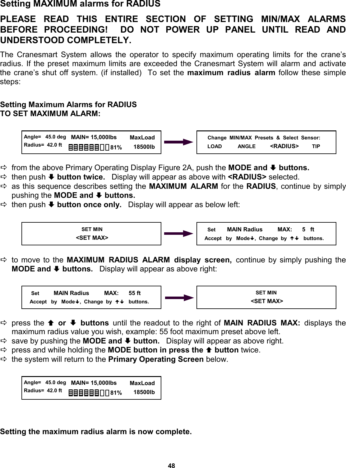 48 © The LOAD &amp; A-2-B Company Inc. – Crane Smart System – Stiff Boom Manual / last revised November 2001 / specifications subject to change Setting MAXIMUM alarms for RADIUS  PLEASE READ THIS ENTIRE SECTION  OF  SETTING  MIN/MAX  ALARMS          BEFORE PROCEEDING!  DO NOT  POWER  UP  PANEL  UNTIL  READ  AND         UNDERSTOOD COMPLETELY.  The Cranesmart System allows the operator to specify maximum operating limits for the crane’s    radius. If the preset maximum limits are exceeded the Cranesmart System will alarm and activate the crane’s shut off system. (if installed)  To set the maximum radius alarm follow these simple steps:   Setting Maximum Alarms for RADIUS TO SET MAXIMUM ALARM:      Dfrom the above Primary Operating Display Figure 2A, push the MODE and ª buttons.   Dthen push ª button twice.   Display will appear as above with &lt;RADIUS&gt; selected. Das this sequence describes setting the MAXIMUM ALARM for the RADIUS, continue by simply pushing the MODE and ª buttons.    Dthen push ª button once only.   Display will appear as below left:      Dto move to the MAXIMUM RADIUS ALARM display screen, continue by simply pushing the MODE and ª buttons.   Display will appear as above right:      Dpress the © or ª buttons until the readout to the right of MAIN RADIUS MAX: displays the       maximum radius value you wish, example: 55 foot maximum preset above left. Dsave by pushing the MODE and ª button.   Display will appear as above right. Dpress and while holding the MODE button in press the © button twice.   Dthe system will return to the Primary Operating Screen below.        Setting the maximum radius alarm is now complete.   Change  MIN/MAX  Presets  &amp;  Select  Sensor: LOAD           ANGLE          &lt;RADIUS&gt;        TIP   SET MIN                            &lt;SET MAX&gt;       Set        MAIN Radius         MAX:      5   ft      Accept   by   Mode,  Change  by     buttons.      Set          MAIN Radius         MAX:      55 ft      Accept   by   Mode,  Change  by     buttons. SET MIN                            &lt;SET MAX&gt;  Angle=   45.0 deg Radius=  42.0 ft   MAIN= 15,000lbs      MaxLoad        18500lb 81%  Angle=   45.0 deg Radius=  42.0 ft   MAIN= 15,000lbs      MaxLoad        18500lb 81% 