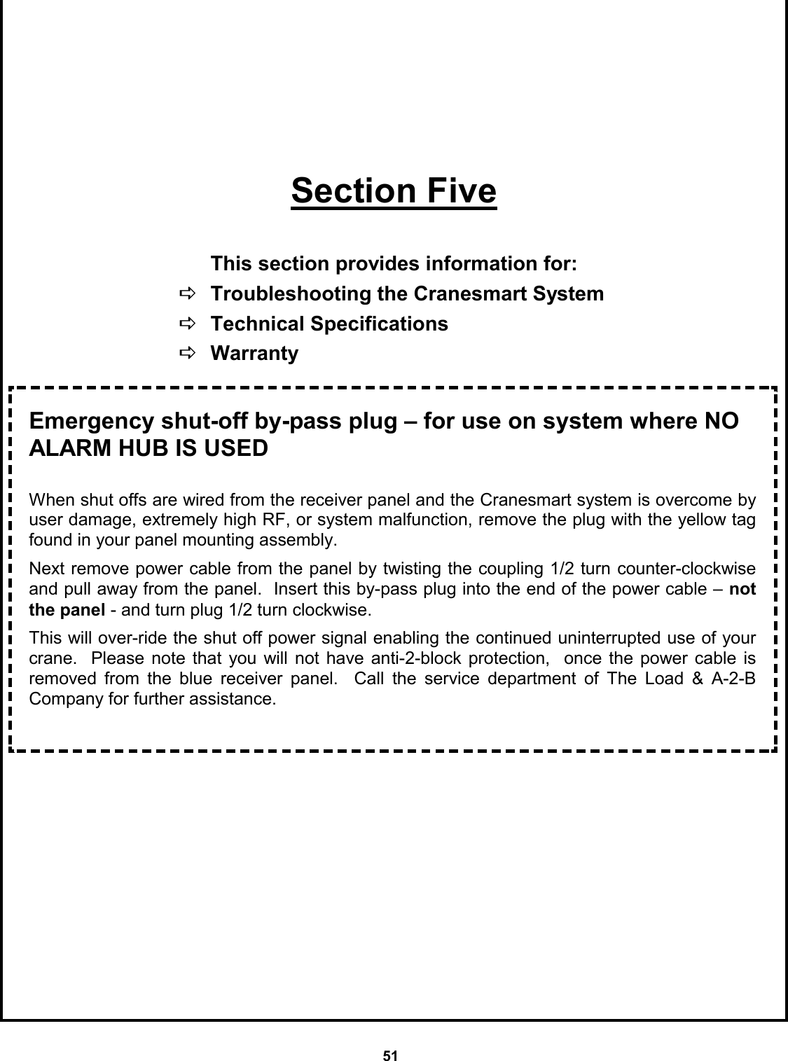 51        Section Five  This section provides information for:  DTroubleshooting the Cranesmart System  DTechnical Specifications DWarranty    Emergency shut-off by-pass plug – for use on system where NO ALARM HUB IS USED  When shut offs are wired from the receiver panel and the Cranesmart system is overcome by user damage, extremely high RF, or system malfunction, remove the plug with the yellow tag found in your panel mounting assembly.    Next remove power cable from the panel by twisting the coupling 1/2 turn counter-clockwise and pull away from the panel.  Insert this by-pass plug into the end of the power cable – not the panel - and turn plug 1/2 turn clockwise.    This will over-ride the shut off power signal enabling the continued uninterrupted use of your crane.  Please note that you will not have anti-2-block protection,  once the power cable is   removed from the blue receiver panel.  Call the service department of The Load &amp; A-2-B Company for further assistance. 