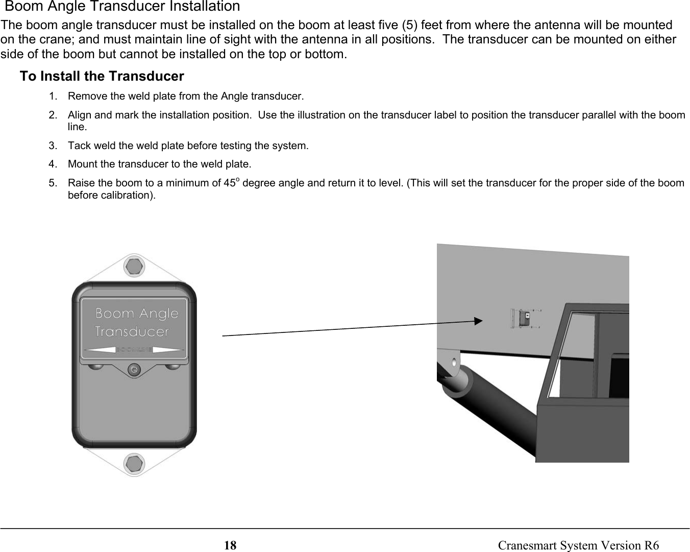 18  Cranesmart System Version R6 Boom Angle Transducer InstallationThe boom angle transducer must be installed on the boom at least five (5) feet from where the antenna will be mountedon the crane; and must maintain line of sight with the antenna in all positions.  The transducer can be mounted on eitherside of the boom but cannot be installed on the top or bottom.To Install the Transducer1.  Remove the weld plate from the Angle transducer.2.  Align and mark the installation position.  Use the illustration on the transducer label to position the transducer parallel with the boomline.3.  Tack weld the weld plate before testing the system.4.  Mount the transducer to the weld plate.5.  Raise the boom to a minimum of 45o degree angle and return it to level. (This will set the transducer for the proper side of the boombefore calibration).