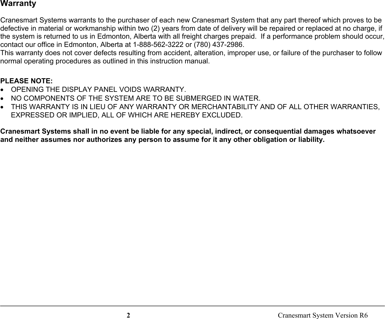 2  Cranesmart System Version R6WarrantyCranesmart Systems warrants to the purchaser of each new Cranesmart System that any part thereof which proves to bedefective in material or workmanship within two (2) years from date of delivery will be repaired or replaced at no charge, ifthe system is returned to us in Edmonton, Alberta with all freight charges prepaid.  If a performance problem should occur,contact our office in Edmonton, Alberta at 1-888-562-3222 or (780) 437-2986.This warranty does not cover defects resulting from accident, alteration, improper use, or failure of the purchaser to follownormal operating procedures as outlined in this instruction manual.PLEASE NOTE:•  OPENING THE DISPLAY PANEL VOIDS WARRANTY.•  NO COMPONENTS OF THE SYSTEM ARE TO BE SUBMERGED IN WATER.•  THIS WARRANTY IS IN LIEU OF ANY WARRANTY OR MERCHANTABILITY AND OF ALL OTHER WARRANTIES,EXPRESSED OR IMPLIED, ALL OF WHICH ARE HEREBY EXCLUDED.Cranesmart Systems shall in no event be liable for any special, indirect, or consequential damages whatsoeverand neither assumes nor authorizes any person to assume for it any other obligation or liability.