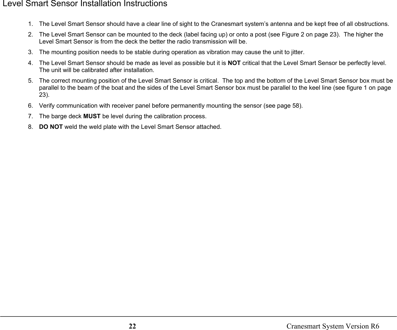 22  Cranesmart System Version R6 Level Smart Sensor Installation Instructions1.  The Level Smart Sensor should have a clear line of sight to the Cranesmart system’s antenna and be kept free of all obstructions.2.  The Level Smart Sensor can be mounted to the deck (label facing up) or onto a post (see Figure 2 on page 23).  The higher theLevel Smart Sensor is from the deck the better the radio transmission will be.3.  The mounting position needs to be stable during operation as vibration may cause the unit to jitter.4.  The Level Smart Sensor should be made as level as possible but it is NOT critical that the Level Smart Sensor be perfectly level.The unit will be calibrated after installation.5.  The correct mounting position of the Level Smart Sensor is critical.  The top and the bottom of the Level Smart Sensor box must beparallel to the beam of the boat and the sides of the Level Smart Sensor box must be parallel to the keel line (see figure 1 on page23).6.  Verify communication with receiver panel before permanently mounting the sensor (see page 58).7.  The barge deck MUST be level during the calibration process.8.  DO NOT weld the weld plate with the Level Smart Sensor attached.