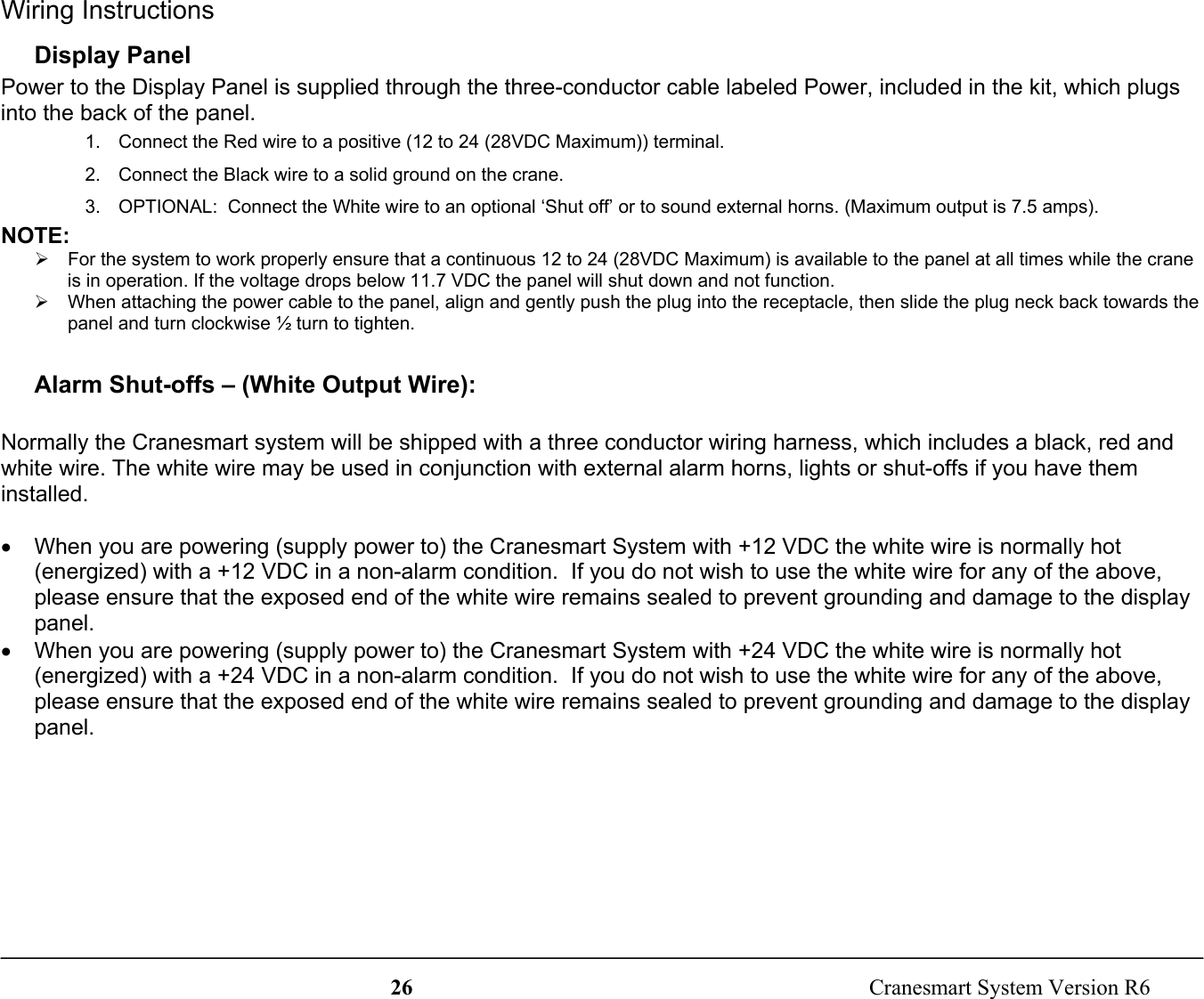 26  Cranesmart System Version R6Wiring InstructionsDisplay PanelPower to the Display Panel is supplied through the three-conductor cable labeled Power, included in the kit, which plugsinto the back of the panel.1.  Connect the Red wire to a positive (12 to 24 (28VDC Maximum)) terminal.2.  Connect the Black wire to a solid ground on the crane.3.  OPTIONAL:  Connect the White wire to an optional ‘Shut off’ or to sound external horns. (Maximum output is 7.5 amps).NOTE:¾  For the system to work properly ensure that a continuous 12 to 24 (28VDC Maximum) is available to the panel at all times while the craneis in operation. If the voltage drops below 11.7 VDC the panel will shut down and not function.¾  When attaching the power cable to the panel, align and gently push the plug into the receptacle, then slide the plug neck back towards thepanel and turn clockwise ½ turn to tighten.Alarm Shut-offs – (White Output Wire):Normally the Cranesmart system will be shipped with a three conductor wiring harness, which includes a black, red andwhite wire. The white wire may be used in conjunction with external alarm horns, lights or shut-offs if you have theminstalled.•  When you are powering (supply power to) the Cranesmart System with +12 VDC the white wire is normally hot(energized) with a +12 VDC in a non-alarm condition.  If you do not wish to use the white wire for any of the above,please ensure that the exposed end of the white wire remains sealed to prevent grounding and damage to the displaypanel.•  When you are powering (supply power to) the Cranesmart System with +24 VDC the white wire is normally hot(energized) with a +24 VDC in a non-alarm condition.  If you do not wish to use the white wire for any of the above,please ensure that the exposed end of the white wire remains sealed to prevent grounding and damage to the displaypanel.