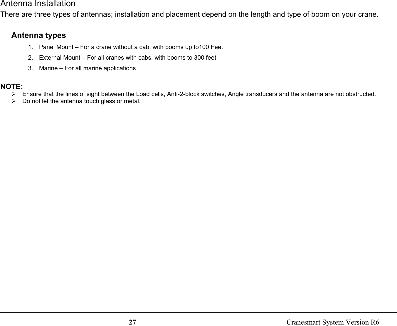 27  Cranesmart System Version R6Antenna InstallationThere are three types of antennas; installation and placement depend on the length and type of boom on your crane.Antenna types1.  Panel Mount – For a crane without a cab, with booms up to100 Feet2.  External Mount – For all cranes with cabs, with booms to 300 feet3.  Marine – For all marine applicationsNOTE:¾  Ensure that the lines of sight between the Load cells, Anti-2-block switches, Angle transducers and the antenna are not obstructed.¾  Do not let the antenna touch glass or metal.